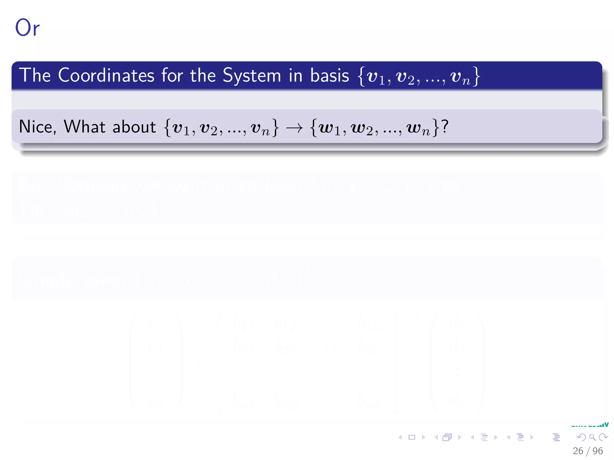 Or
The Coordinates for the System in basis {v1, v2, ..., vn}
Nice, What about {v1, v2, ..., vn} → {w1, w2, ..., wn}?
But Normally, we want to go from {v1, v2, ..., vn} to
{w1, w2, ..., wn}
Simply, given d1 d2 · · · dn
T






c1
c2
...
cn






=






b11 b12 · · · b1n
b21 b22 · · · b2n
...
...
...
...
bn1 bn2 · · · bnn






−1 





d1
d2
...
dn






26 / 96
 
