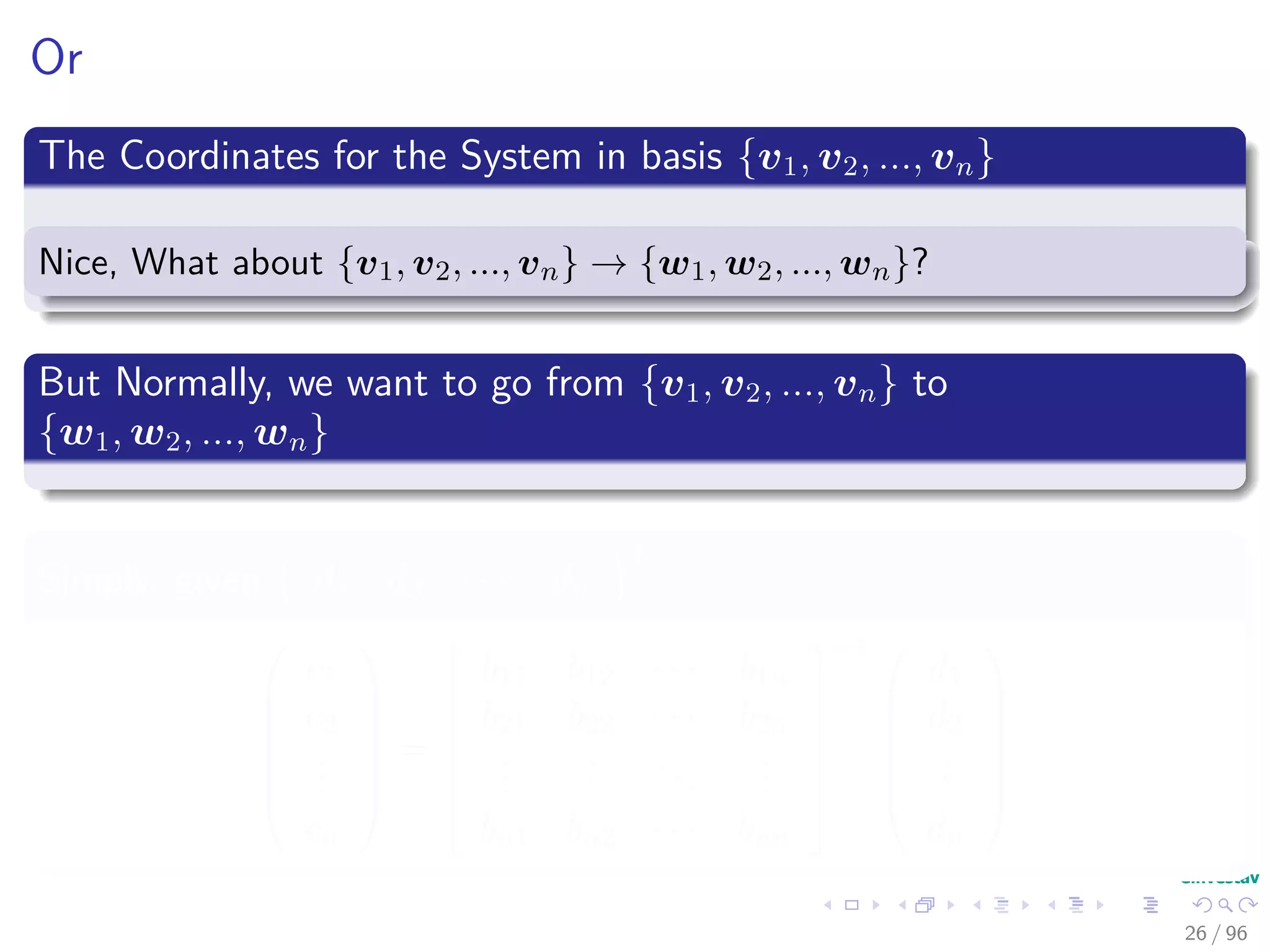 Or
The Coordinates for the System in basis {v1, v2, ..., vn}
Nice, What about {v1, v2, ..., vn} → {w1, w2, ..., wn}?
But Normally, we want to go from {v1, v2, ..., vn} to
{w1, w2, ..., wn}
Simply, given d1 d2 · · · dn
T






c1
c2
...
cn






=






b11 b12 · · · b1n
b21 b22 · · · b2n
...
...
...
...
bn1 bn2 · · · bnn






−1 





d1
d2
...
dn






26 / 96
 