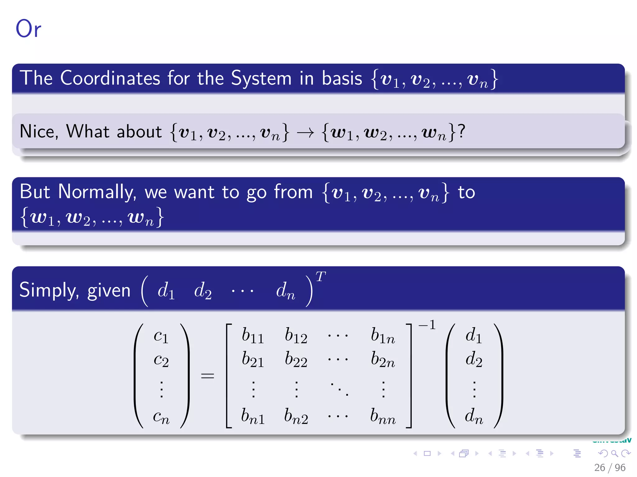 Or
The Coordinates for the System in basis {v1, v2, ..., vn}
Nice, What about {v1, v2, ..., vn} → {w1, w2, ..., wn}?
But Normally, we want to go from {v1, v2, ..., vn} to
{w1, w2, ..., wn}
Simply, given d1 d2 · · · dn
T






c1
c2
...
cn






=






b11 b12 · · · b1n
b21 b22 · · · b2n
...
...
...
...
bn1 bn2 · · · bnn






−1 





d1
d2
...
dn






26 / 96
 