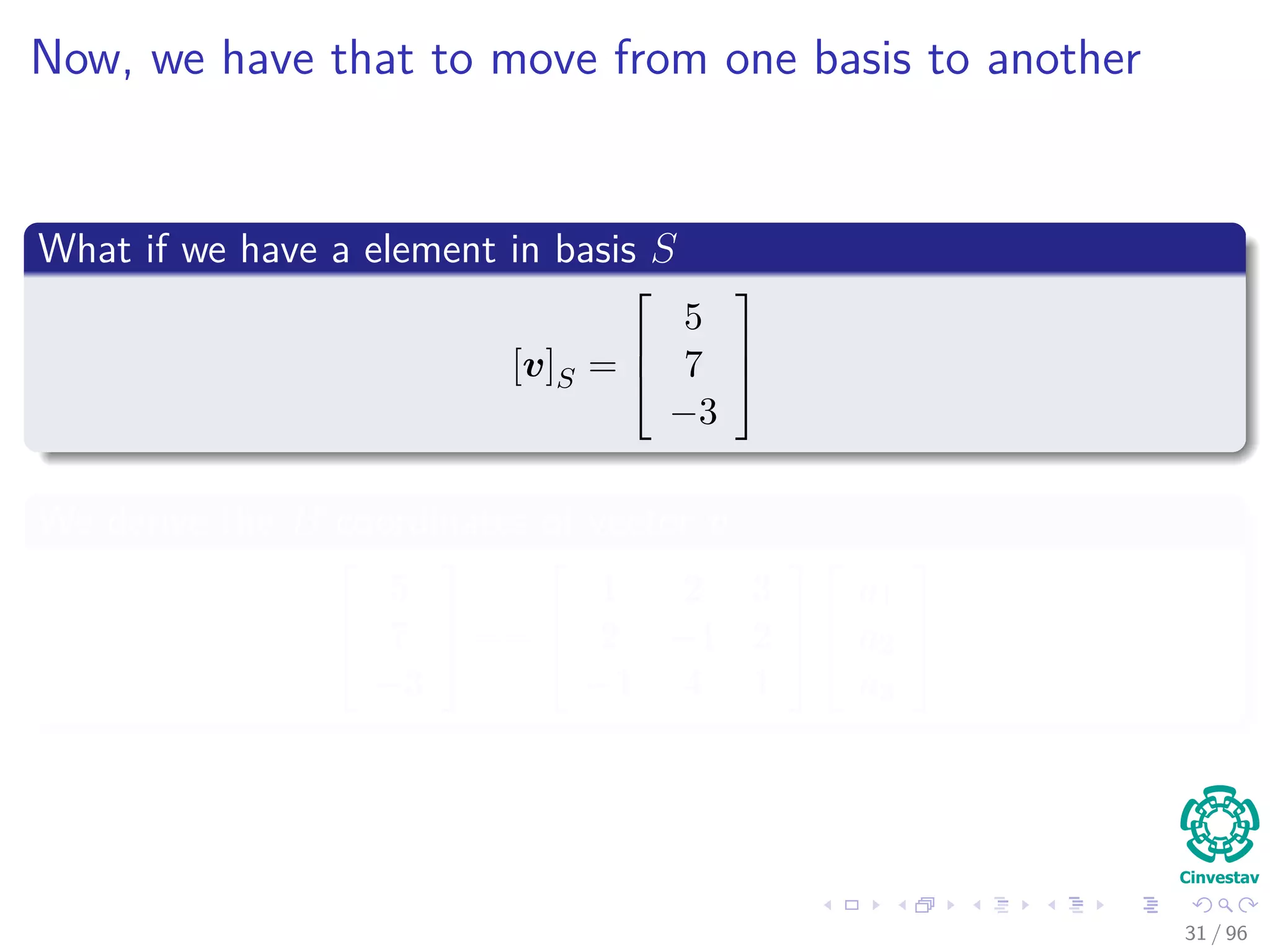 Now, we have that to move from one basis to another
What if we have a element in basis S
[v]S =



5
7
−3



We derive the B coordinates of vector v



5
7
−3


 ==



1 2 3
2 −1 2
−1 4 1






a1
a2
a3



31 / 96
 