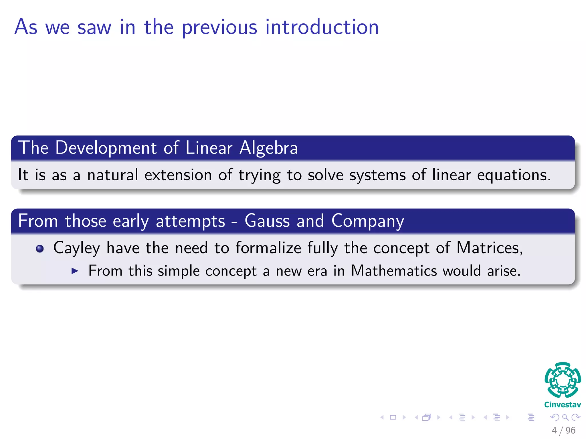 As we saw in the previous introduction
The Development of Linear Algebra
It is as a natural extension of trying to solve systems of linear equations.
From those early attempts - Gauss and Company
Cayley have the need to formalize fully the concept of Matrices,
From this simple concept a new era in Mathematics would arise.
4 / 96
 