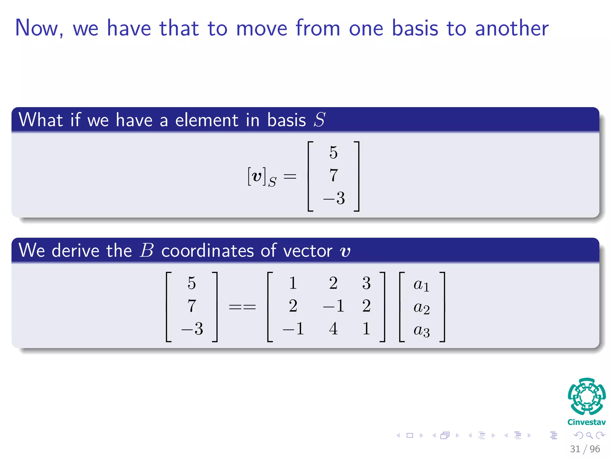 Now, we have that to move from one basis to another
What if we have a element in basis S
[v]S =



5
7
−3



We derive the B coordinates of vector v



5
7
−3


 ==



1 2 3
2 −1 2
−1 4 1






a1
a2
a3



31 / 96
 