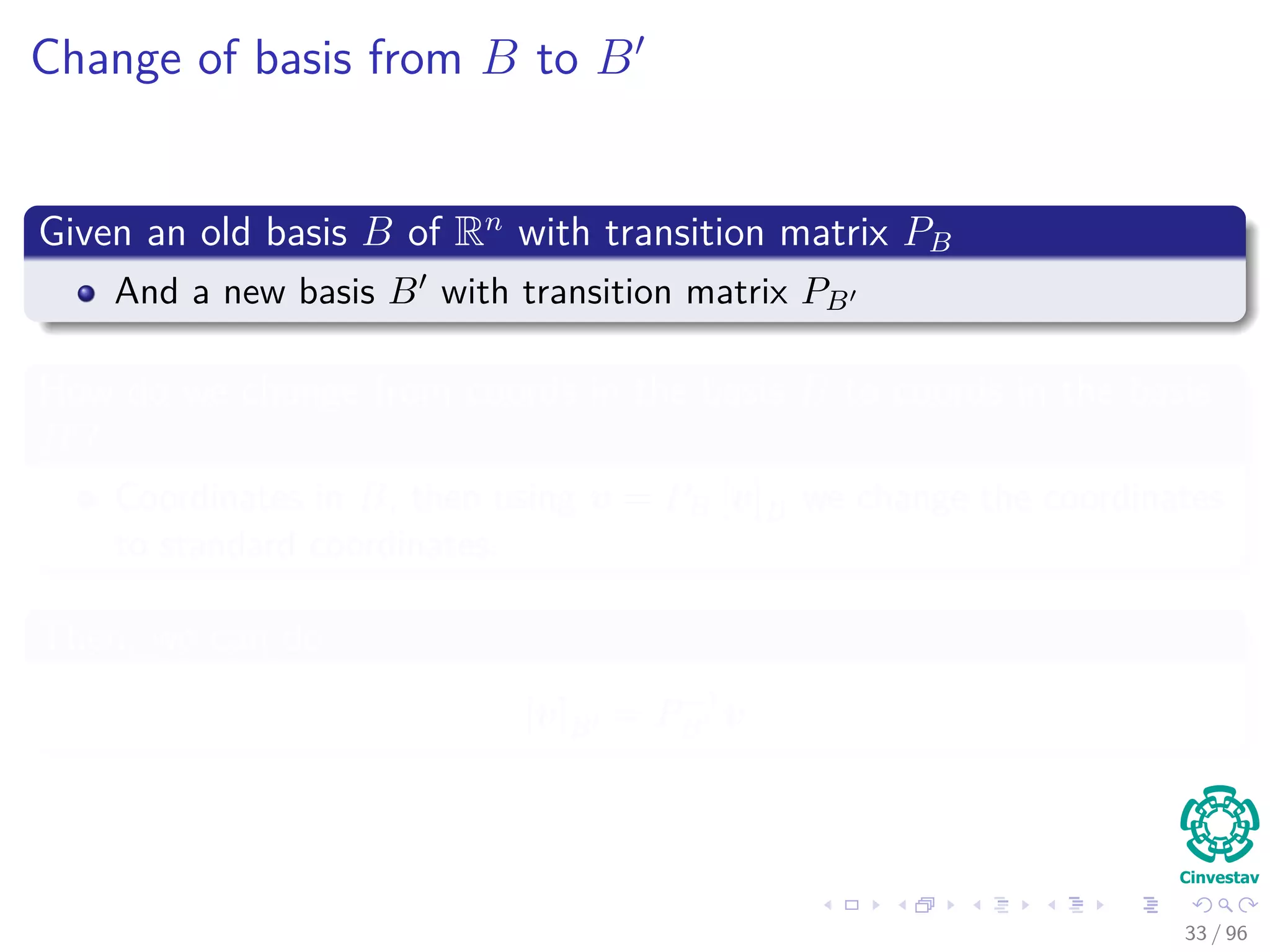 Change of basis from B to B
Given an old basis B of Rn
with transition matrix PB
And a new basis B with transition matrix PB
How do we change from coords in the basis B to coords in the basis
B ?
Coordinates in B, then using v = PB [v]B we change the coordinates
to standard coordinates.
Then, we can do
[v]B = P−1
B v
33 / 96
 