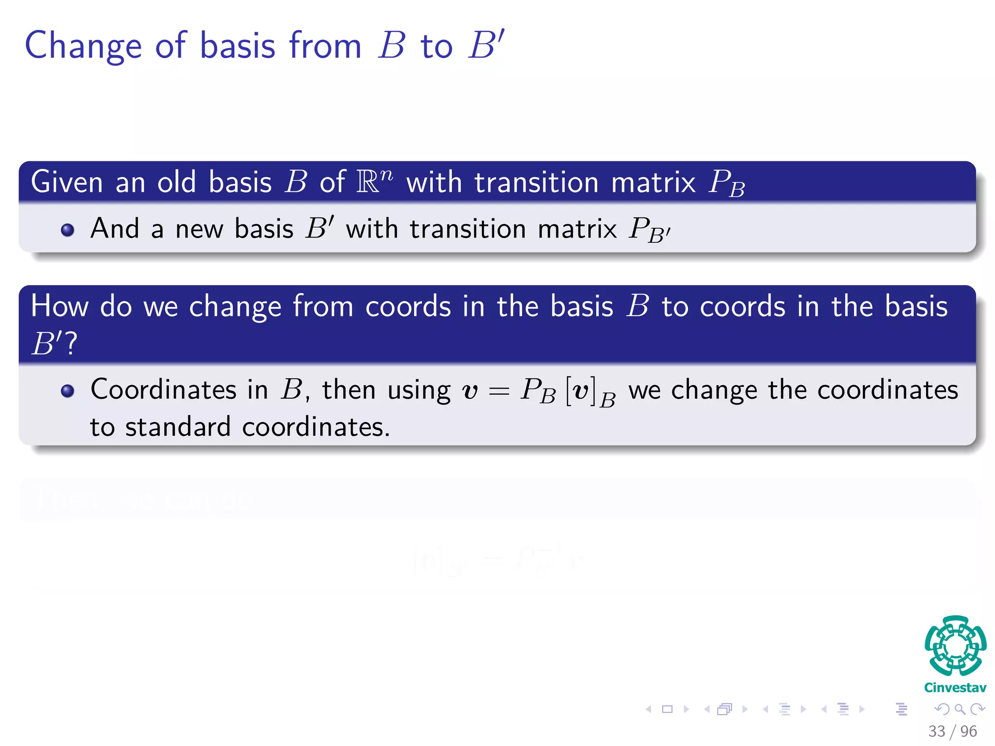 Change of basis from B to B
Given an old basis B of Rn
with transition matrix PB
And a new basis B with transition matrix PB
How do we change from coords in the basis B to coords in the basis
B ?
Coordinates in B, then using v = PB [v]B we change the coordinates
to standard coordinates.
Then, we can do
[v]B = P−1
B v
33 / 96
 