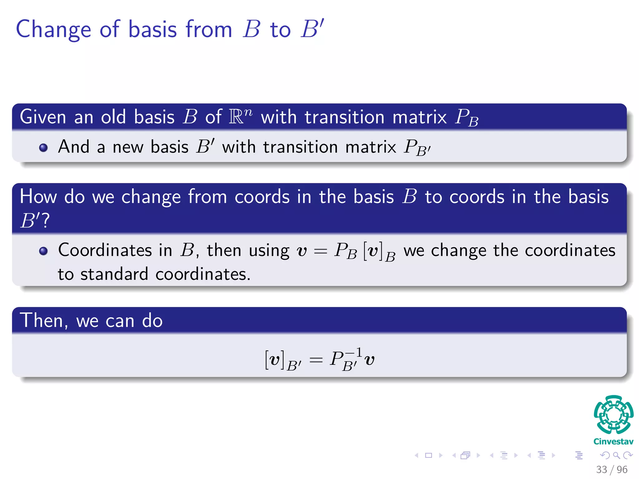 Change of basis from B to B
Given an old basis B of Rn
with transition matrix PB
And a new basis B with transition matrix PB
How do we change from coords in the basis B to coords in the basis
B ?
Coordinates in B, then using v = PB [v]B we change the coordinates
to standard coordinates.
Then, we can do
[v]B = P−1
B v
33 / 96
 