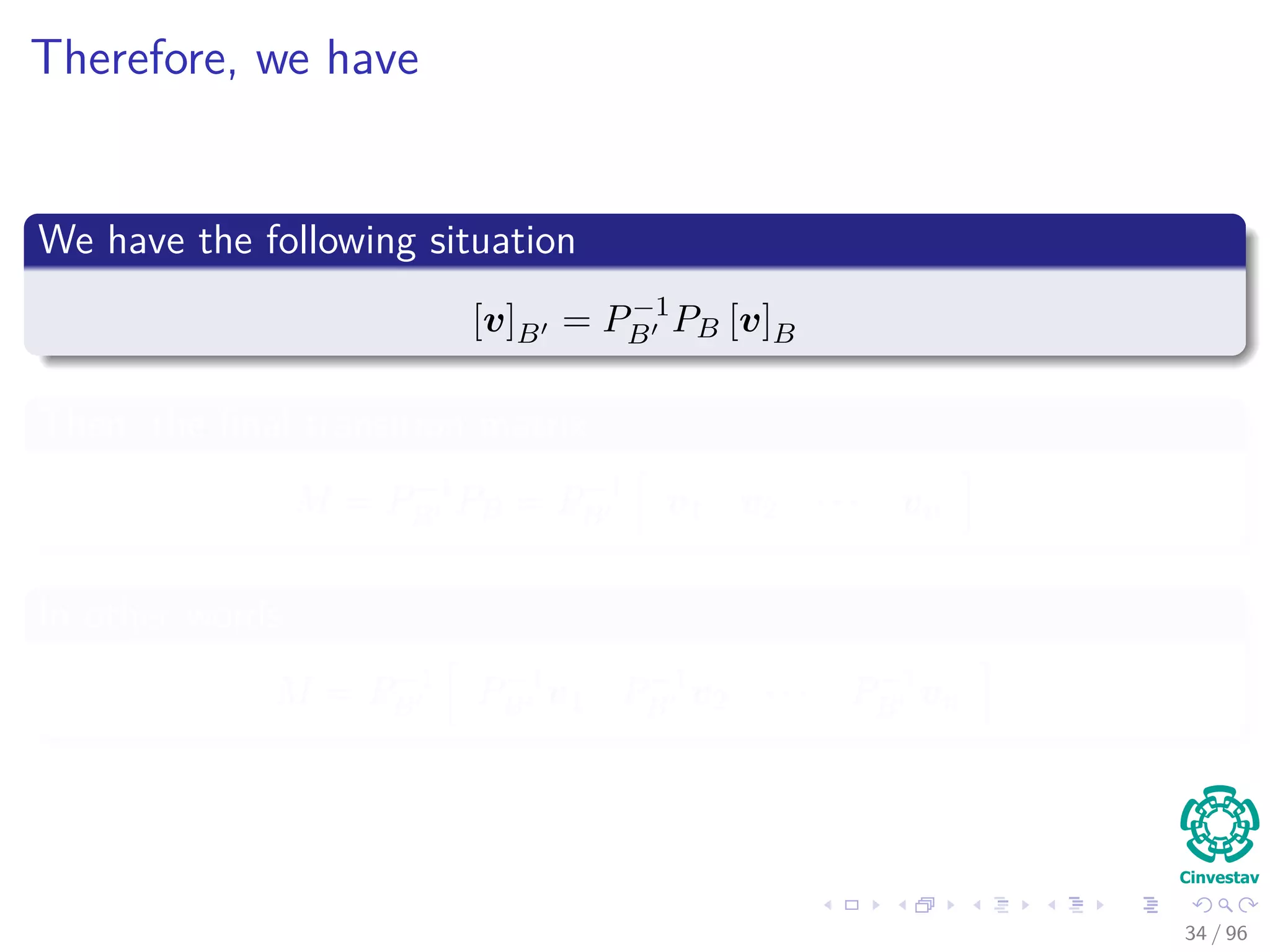 Therefore, we have
We have the following situation
[v]B = P−1
B PB [v]B
Then, the ﬁnal transition matrix
M = P−1
B PB = P−1
B v1 v2 · · · vn
In other words
M = P−1
B P−1
B v1 P−1
B v2 · · · P−1
B vn
34 / 96
 