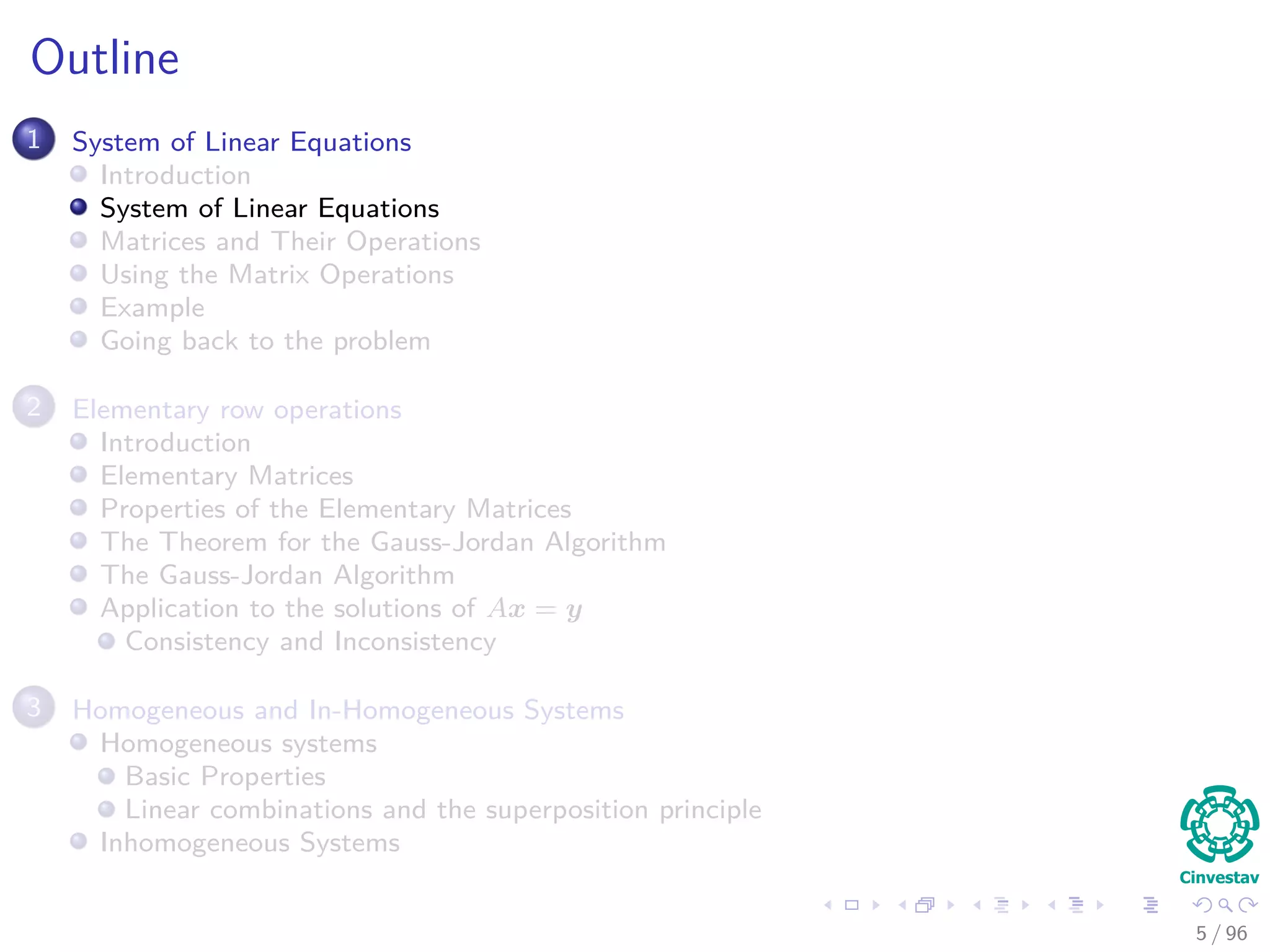 Outline
1 System of Linear Equations
Introduction
System of Linear Equations
Matrices and Their Operations
Using the Matrix Operations
Example
Going back to the problem
2 Elementary row operations
Introduction
Elementary Matrices
Properties of the Elementary Matrices
The Theorem for the Gauss-Jordan Algorithm
The Gauss-Jordan Algorithm
Application to the solutions of Ax = y
Consistency and Inconsistency
3 Homogeneous and In-Homogeneous Systems
Homogeneous systems
Basic Properties
Linear combinations and the superposition principle
Inhomogeneous Systems
5 / 96
 