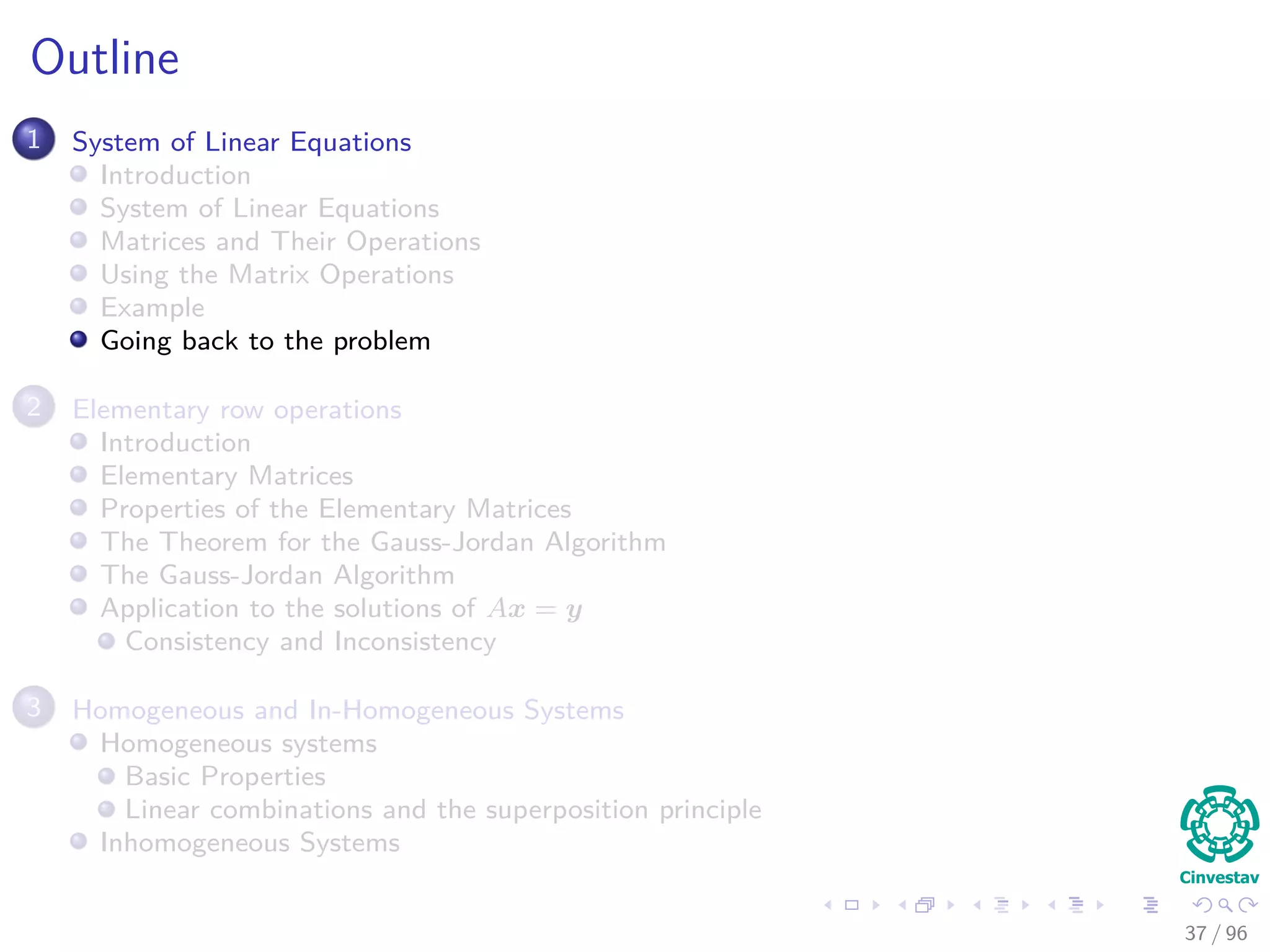 Outline
1 System of Linear Equations
Introduction
System of Linear Equations
Matrices and Their Operations
Using the Matrix Operations
Example
Going back to the problem
2 Elementary row operations
Introduction
Elementary Matrices
Properties of the Elementary Matrices
The Theorem for the Gauss-Jordan Algorithm
The Gauss-Jordan Algorithm
Application to the solutions of Ax = y
Consistency and Inconsistency
3 Homogeneous and In-Homogeneous Systems
Homogeneous systems
Basic Properties
Linear combinations and the superposition principle
Inhomogeneous Systems
37 / 96
 