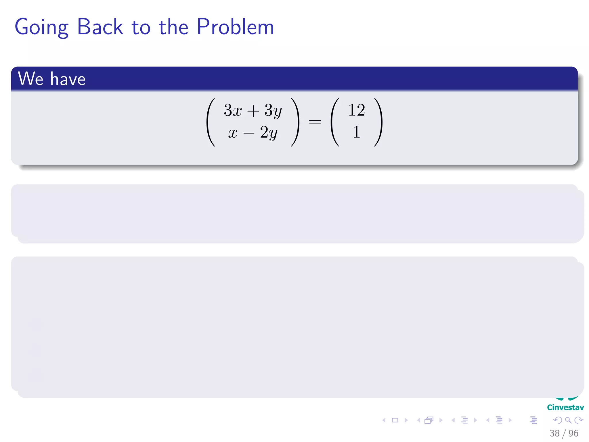 Going Back to the Problem
We have
3x + 3y
x − 2y
=
12
1
Nevertheless
This not simplify the way in which we solve it.
The variables x and y can be eliminated from the computation
By simply writing down a matrix in which:
1 The coeﬃcients of x are in the ﬁrst column.
2 The coeﬃcients of y are in the second column.
3 The right hand side of the system is the third column.
38 / 96
 