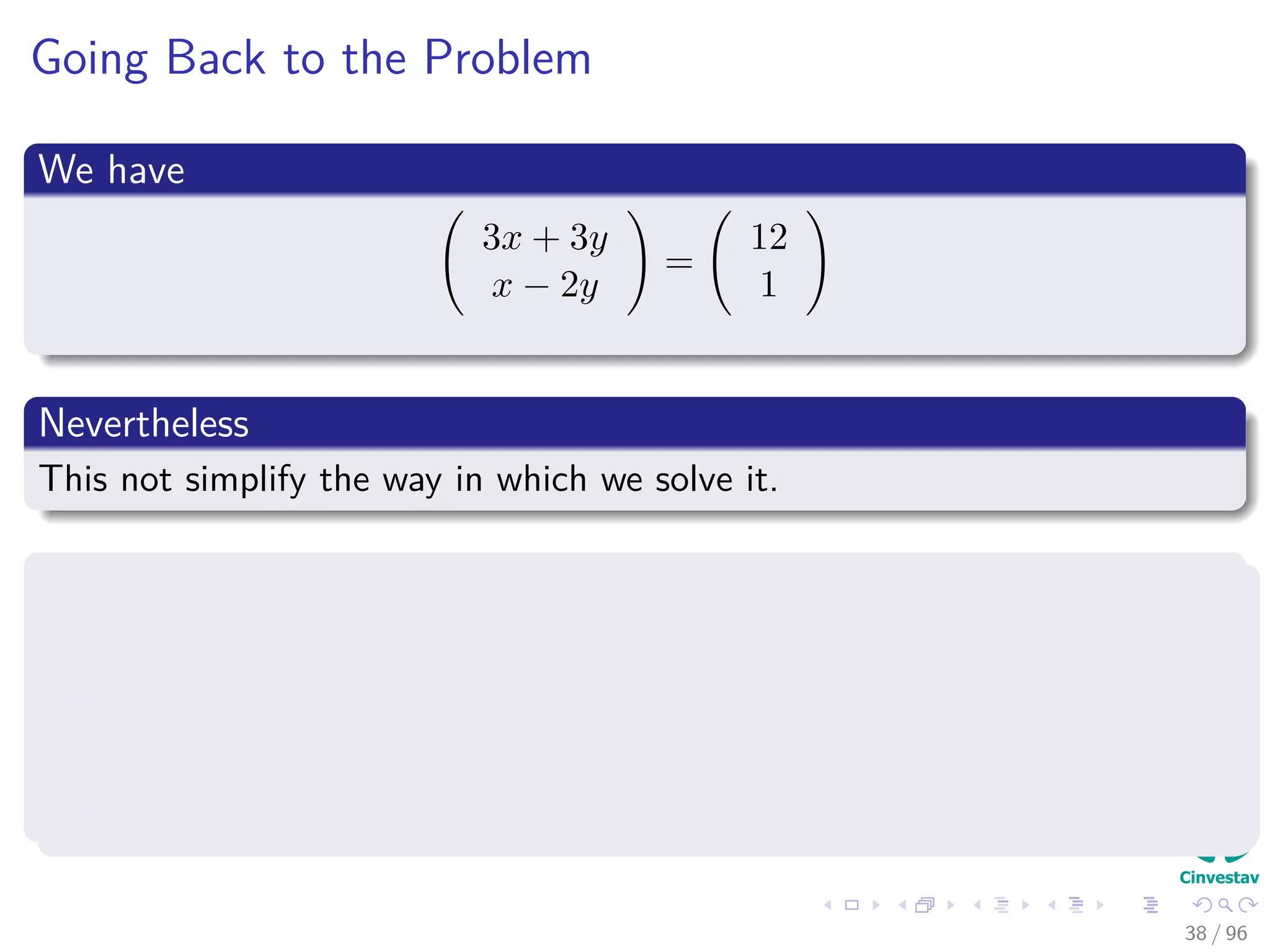 Going Back to the Problem
We have
3x + 3y
x − 2y
=
12
1
Nevertheless
This not simplify the way in which we solve it.
The variables x and y can be eliminated from the computation
By simply writing down a matrix in which:
1 The coeﬃcients of x are in the ﬁrst column.
2 The coeﬃcients of y are in the second column.
3 The right hand side of the system is the third column.
38 / 96
 