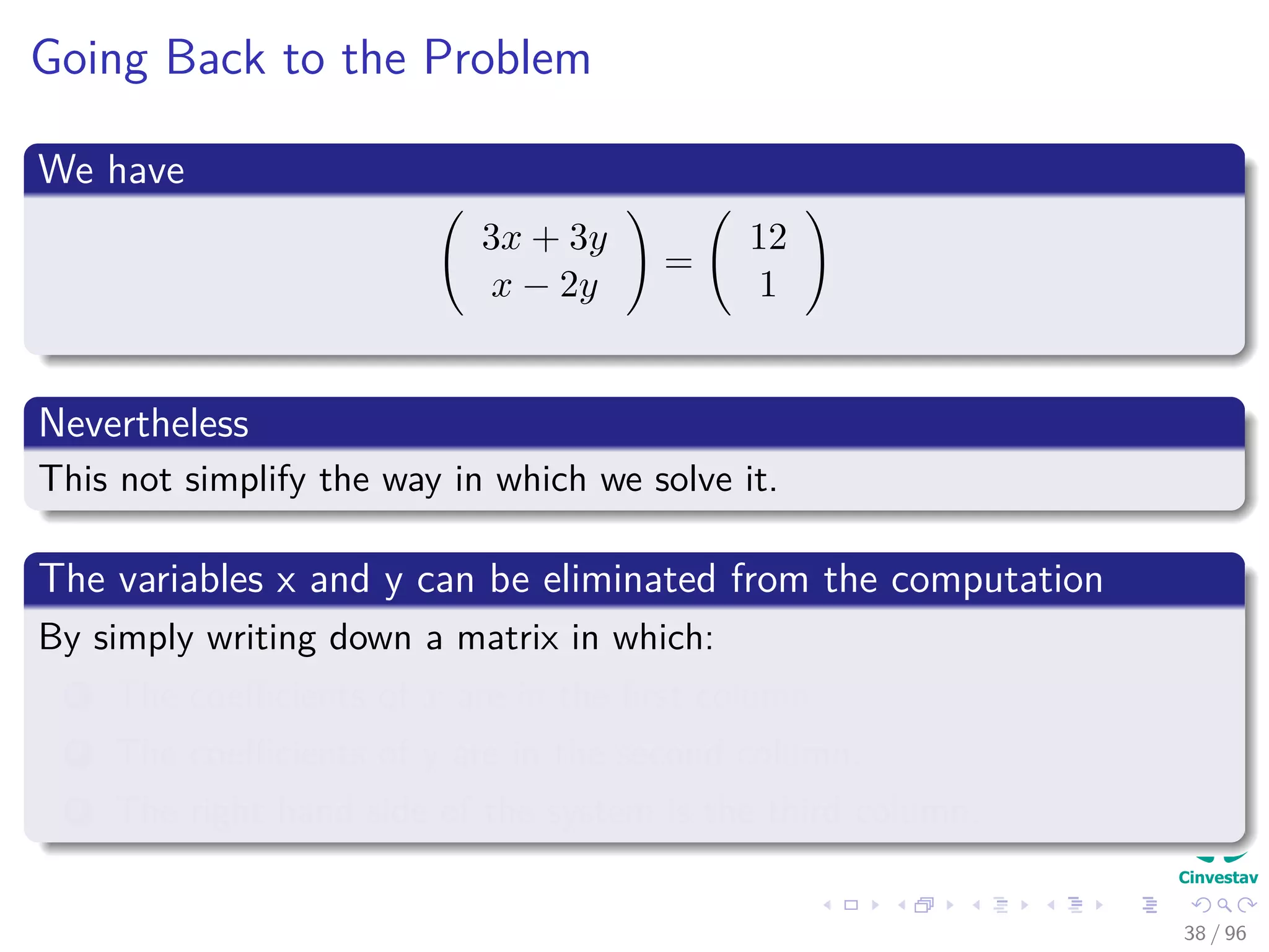 Going Back to the Problem
We have
3x + 3y
x − 2y
=
12
1
Nevertheless
This not simplify the way in which we solve it.
The variables x and y can be eliminated from the computation
By simply writing down a matrix in which:
1 The coeﬃcients of x are in the ﬁrst column.
2 The coeﬃcients of y are in the second column.
3 The right hand side of the system is the third column.
38 / 96
 