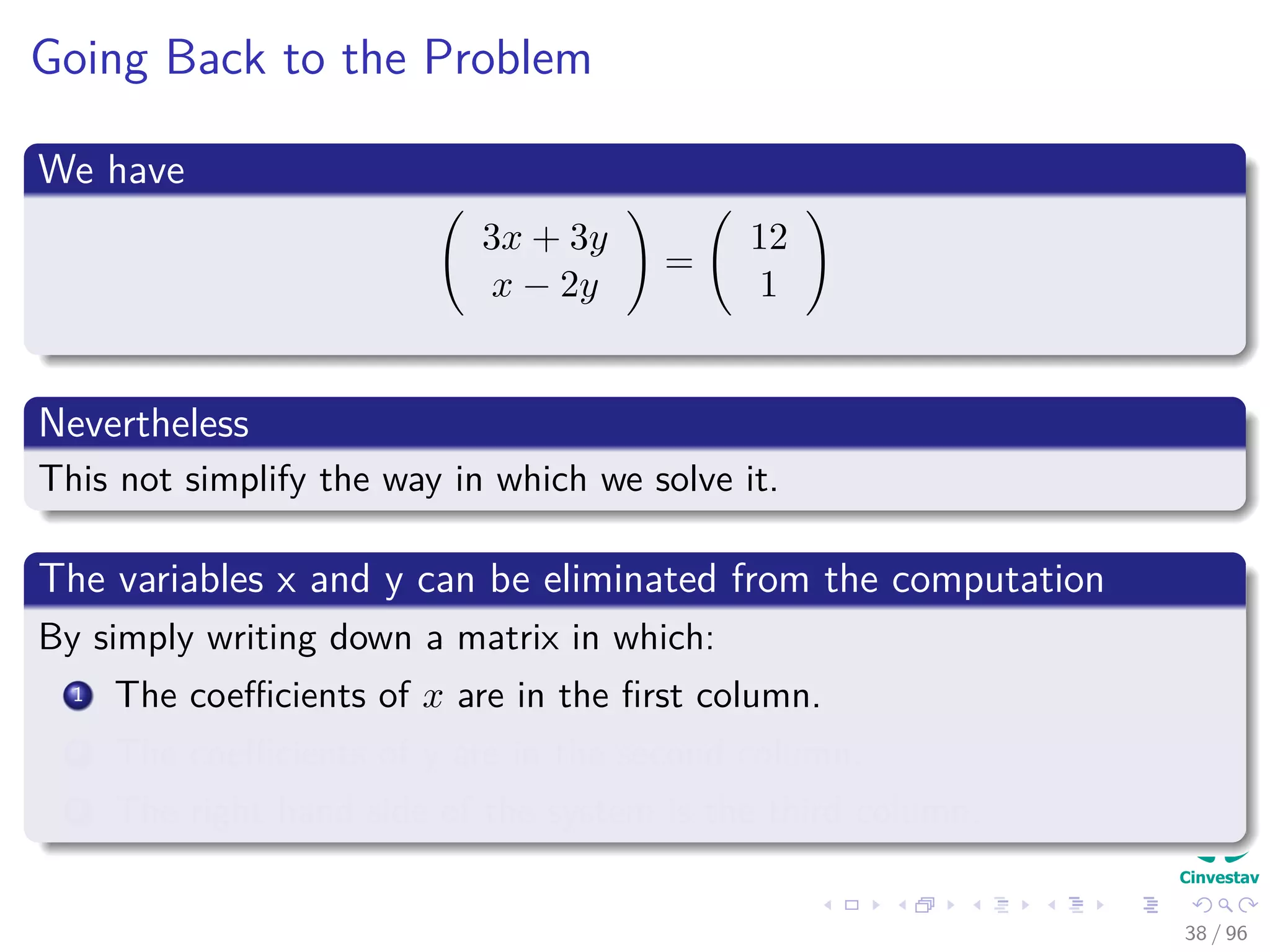 Going Back to the Problem
We have
3x + 3y
x − 2y
=
12
1
Nevertheless
This not simplify the way in which we solve it.
The variables x and y can be eliminated from the computation
By simply writing down a matrix in which:
1 The coeﬃcients of x are in the ﬁrst column.
2 The coeﬃcients of y are in the second column.
3 The right hand side of the system is the third column.
38 / 96
 