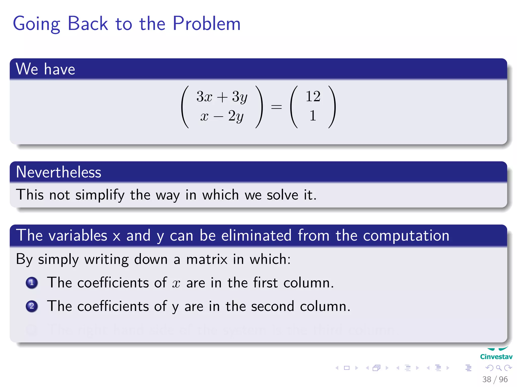Going Back to the Problem
We have
3x + 3y
x − 2y
=
12
1
Nevertheless
This not simplify the way in which we solve it.
The variables x and y can be eliminated from the computation
By simply writing down a matrix in which:
1 The coeﬃcients of x are in the ﬁrst column.
2 The coeﬃcients of y are in the second column.
3 The right hand side of the system is the third column.
38 / 96
 