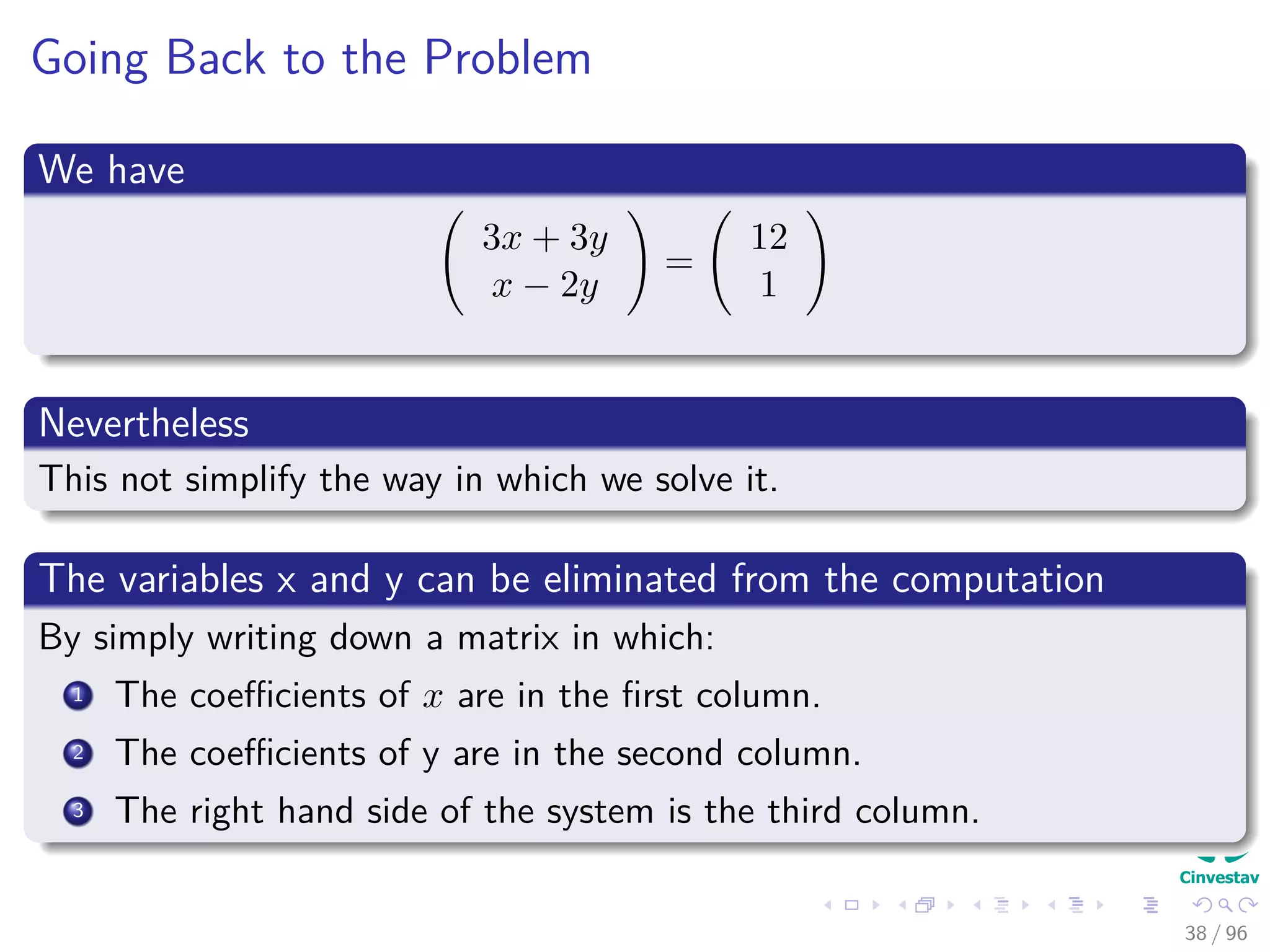 Going Back to the Problem
We have
3x + 3y
x − 2y
=
12
1
Nevertheless
This not simplify the way in which we solve it.
The variables x and y can be eliminated from the computation
By simply writing down a matrix in which:
1 The coeﬃcients of x are in the ﬁrst column.
2 The coeﬃcients of y are in the second column.
3 The right hand side of the system is the third column.
38 / 96
 