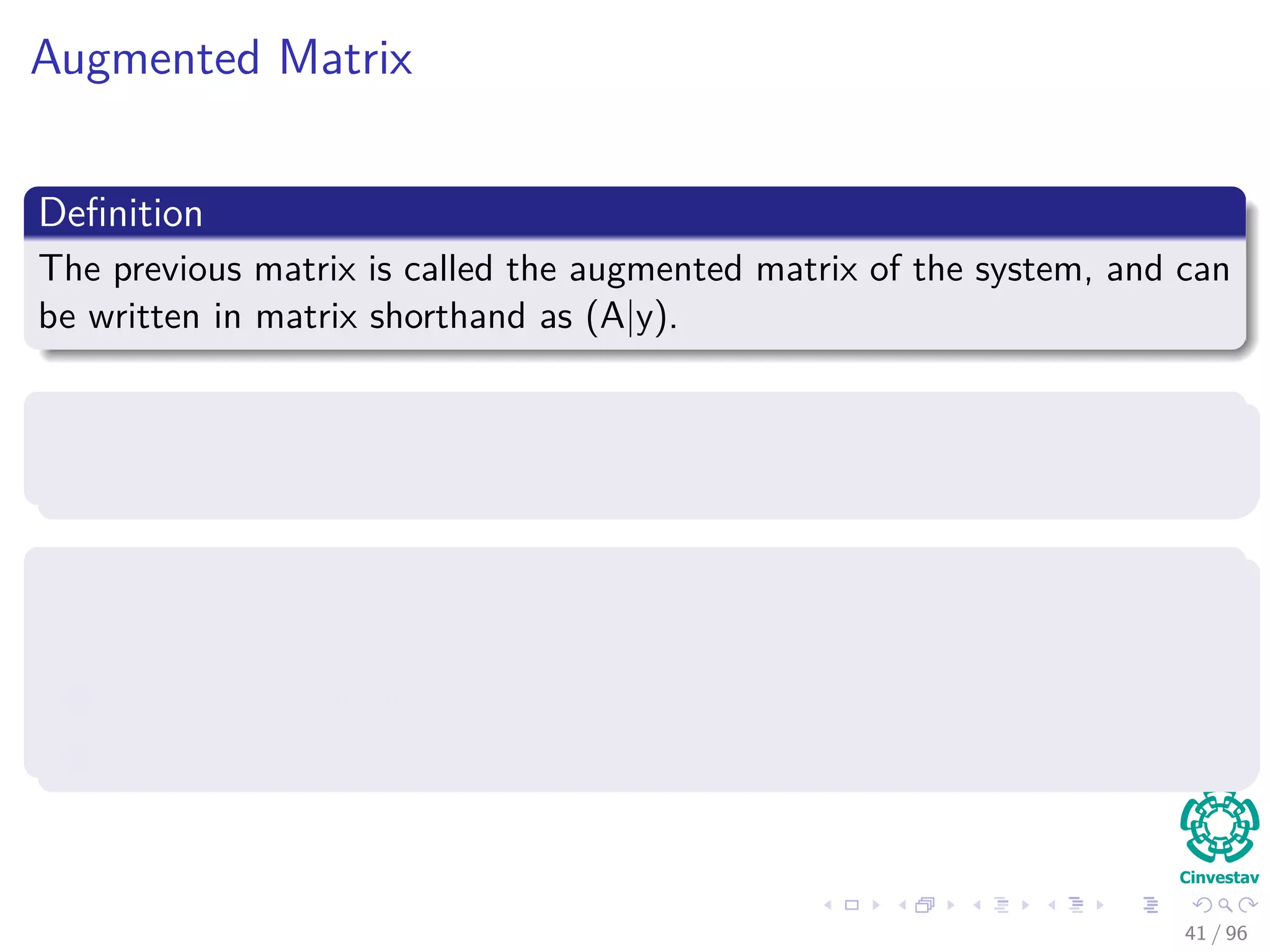 Augmented Matrix
Deﬁnition
The previous matrix is called the augmented matrix of the system, and can
be written in matrix shorthand as (A|y).
Note
The previous system can be solved in diﬀerent ways.
Additionally, the system of equations (Two Equations)
1 There’s just one,
2 There is no solution,
3 There are an inﬁnite number of solutions.
41 / 96
 
