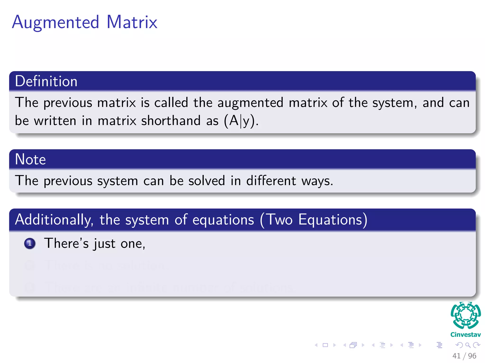 Augmented Matrix
Deﬁnition
The previous matrix is called the augmented matrix of the system, and can
be written in matrix shorthand as (A|y).
Note
The previous system can be solved in diﬀerent ways.
Additionally, the system of equations (Two Equations)
1 There’s just one,
2 There is no solution,
3 There are an inﬁnite number of solutions.
41 / 96
 