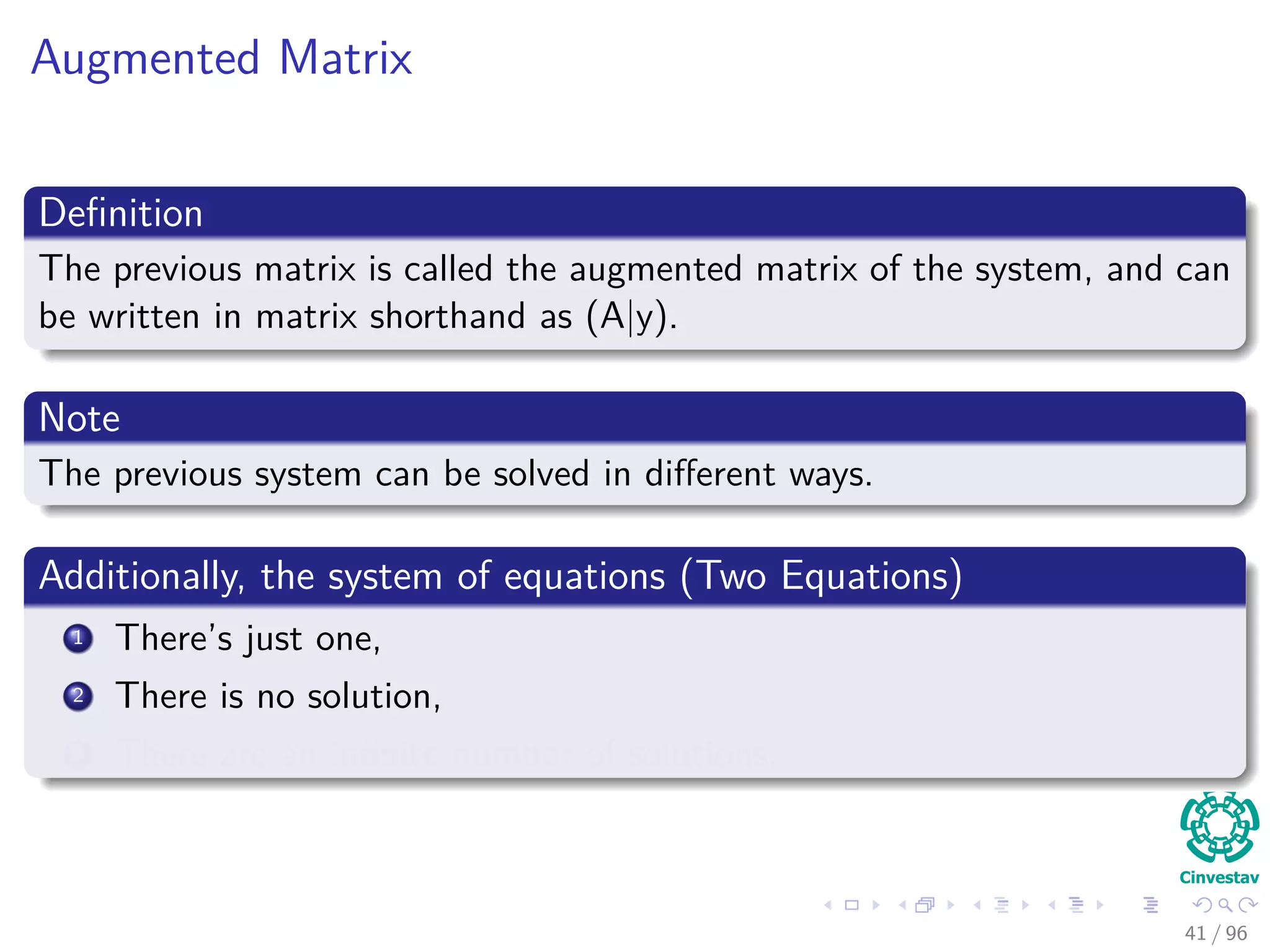 Augmented Matrix
Deﬁnition
The previous matrix is called the augmented matrix of the system, and can
be written in matrix shorthand as (A|y).
Note
The previous system can be solved in diﬀerent ways.
Additionally, the system of equations (Two Equations)
1 There’s just one,
2 There is no solution,
3 There are an inﬁnite number of solutions.
41 / 96
 