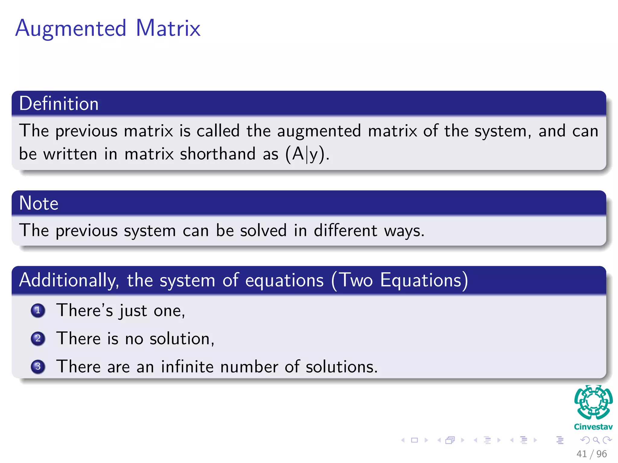 Augmented Matrix
Deﬁnition
The previous matrix is called the augmented matrix of the system, and can
be written in matrix shorthand as (A|y).
Note
The previous system can be solved in diﬀerent ways.
Additionally, the system of equations (Two Equations)
1 There’s just one,
2 There is no solution,
3 There are an inﬁnite number of solutions.
41 / 96
 