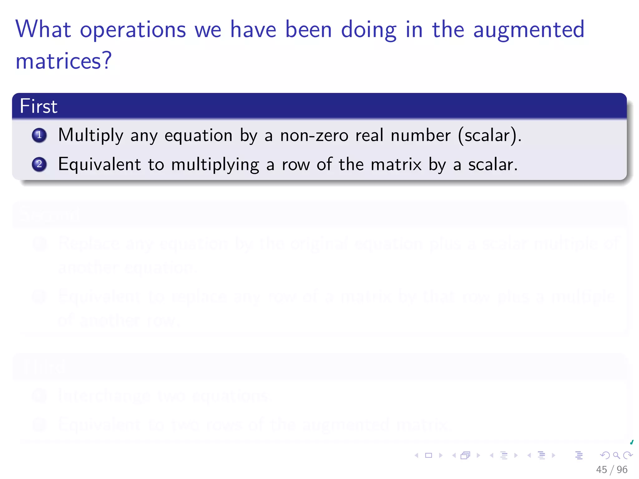 What operations we have been doing in the augmented
matrices?
First
1 Multiply any equation by a non-zero real number (scalar).
2 Equivalent to multiplying a row of the matrix by a scalar.
Second
1 Replace any equation by the original equation plus a scalar multiple of
another equation.
2 Equivalent to replace any row of a matrix by that row plus a multiple
of another row.
Third
1 Interchange two equations.
2 Equivalent to two rows of the augmented matrix.
45 / 96
 