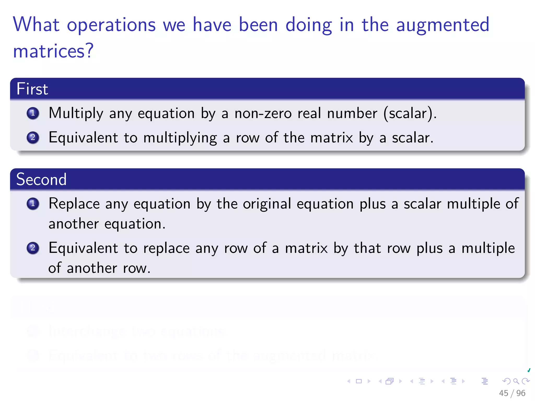 What operations we have been doing in the augmented
matrices?
First
1 Multiply any equation by a non-zero real number (scalar).
2 Equivalent to multiplying a row of the matrix by a scalar.
Second
1 Replace any equation by the original equation plus a scalar multiple of
another equation.
2 Equivalent to replace any row of a matrix by that row plus a multiple
of another row.
Third
1 Interchange two equations.
2 Equivalent to two rows of the augmented matrix.
45 / 96
 