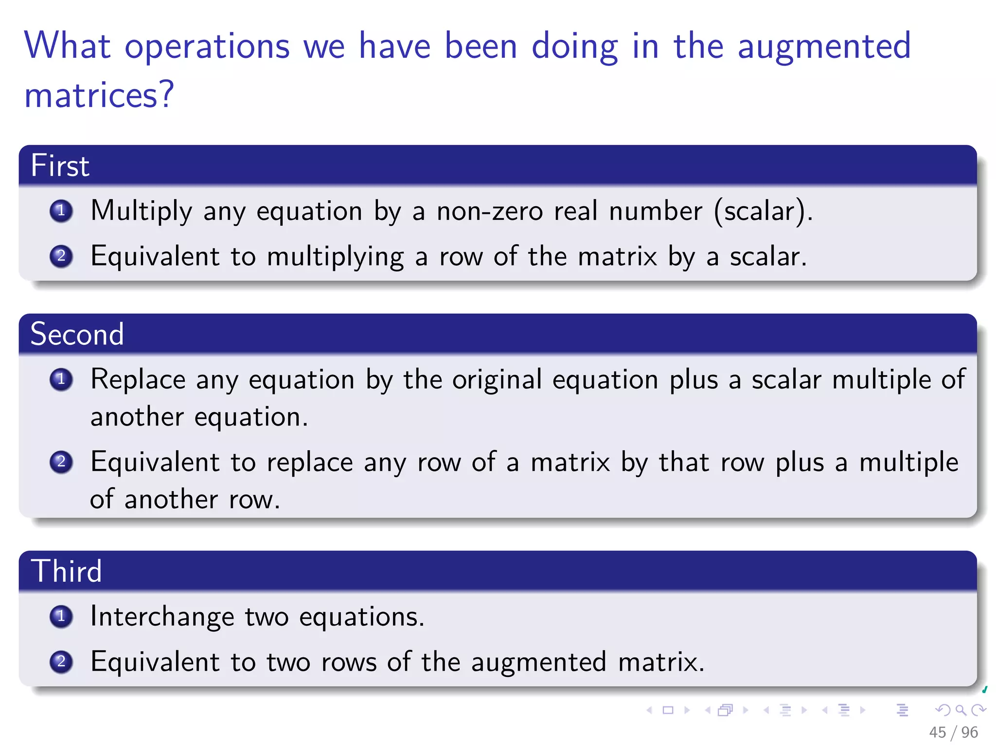 What operations we have been doing in the augmented
matrices?
First
1 Multiply any equation by a non-zero real number (scalar).
2 Equivalent to multiplying a row of the matrix by a scalar.
Second
1 Replace any equation by the original equation plus a scalar multiple of
another equation.
2 Equivalent to replace any row of a matrix by that row plus a multiple
of another row.
Third
1 Interchange two equations.
2 Equivalent to two rows of the augmented matrix.
45 / 96
 