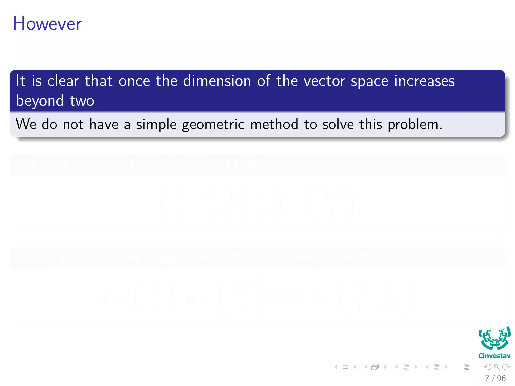 However
It is clear that once the dimension of the vector space increases
beyond two
We do not have a simple geometric method to solve this problem.
We can use our knowledge of Matrices
3 3
1 −2
x
y
=
12
1
Thus, we have the equation in the following format Ax = y
x =
x
y
, y =
12
1
and A =
3 3
1 −2
7 / 96
 