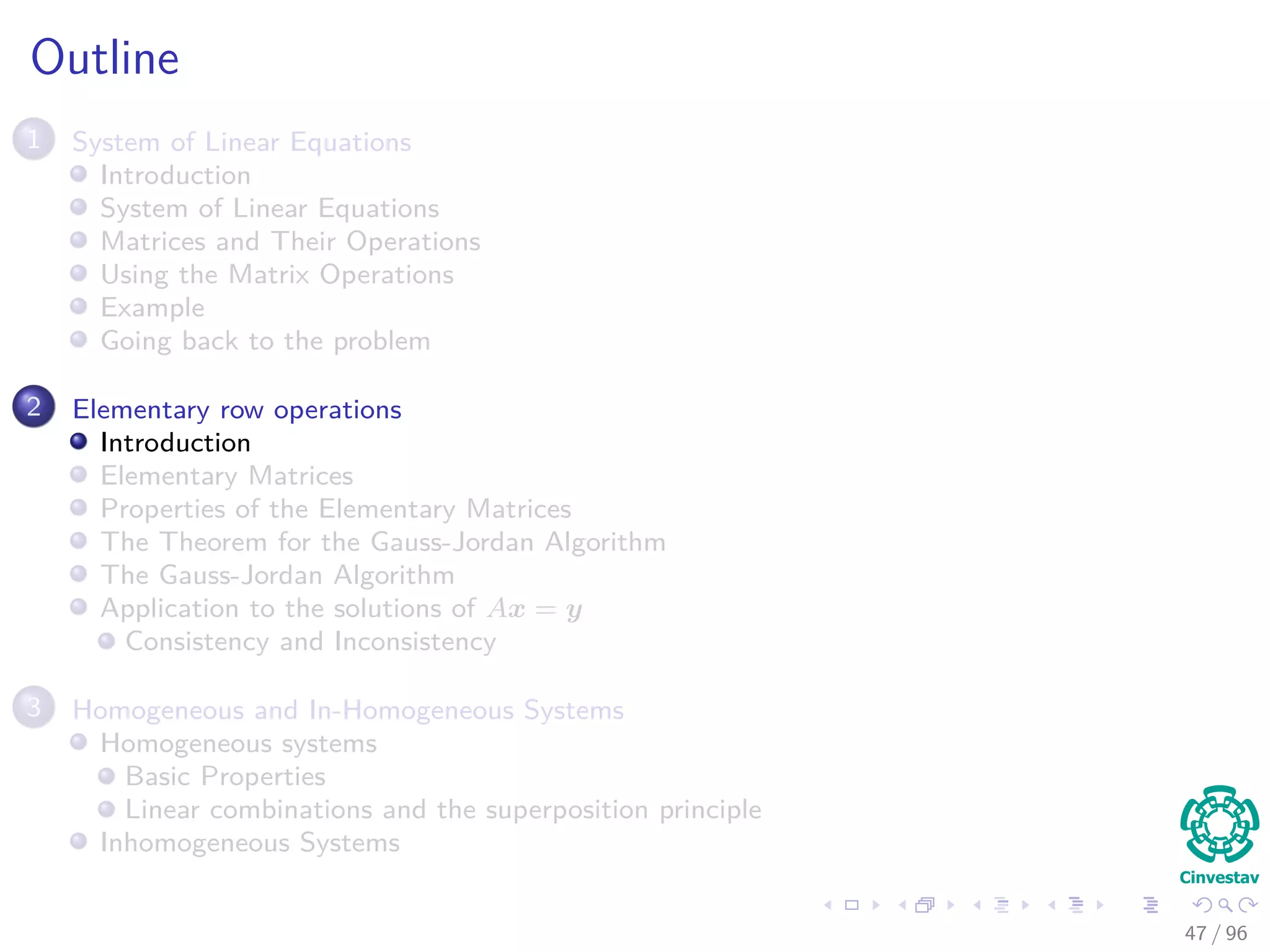 Outline
1 System of Linear Equations
Introduction
System of Linear Equations
Matrices and Their Operations
Using the Matrix Operations
Example
Going back to the problem
2 Elementary row operations
Introduction
Elementary Matrices
Properties of the Elementary Matrices
The Theorem for the Gauss-Jordan Algorithm
The Gauss-Jordan Algorithm
Application to the solutions of Ax = y
Consistency and Inconsistency
3 Homogeneous and In-Homogeneous Systems
Homogeneous systems
Basic Properties
Linear combinations and the superposition principle
Inhomogeneous Systems
47 / 96
 
