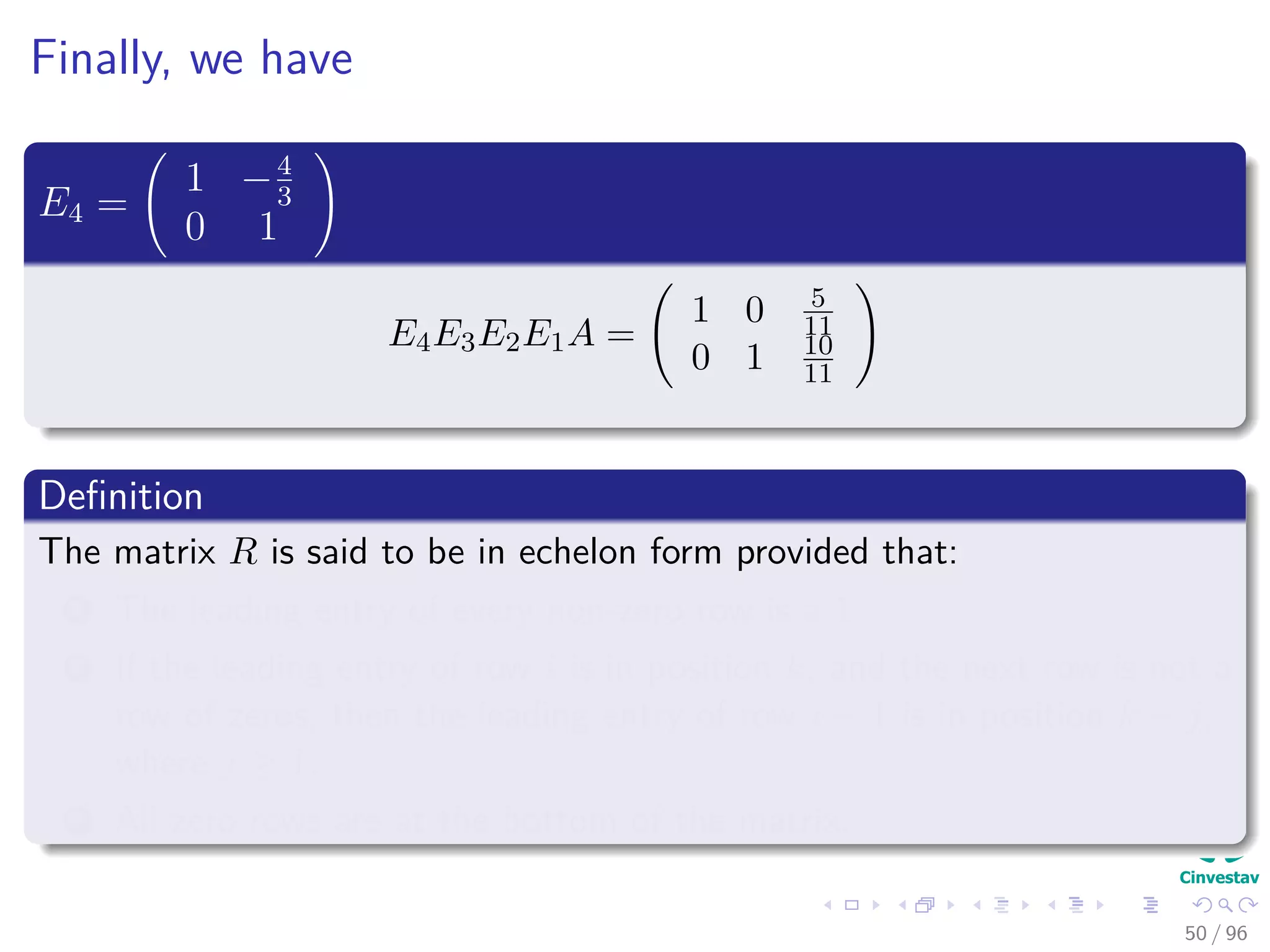 Finally, we have
E4 =
1 −4
3
0 1
E4E3E2E1A =
1 0 5
11
0 1 10
11
Deﬁnition
The matrix R is said to be in echelon form provided that:
1 The leading entry of every non-zero row is a 1.
2 If the leading entry of row i is in position k, and the next row is not a
row of zeros, then the leading entry of row i + 1 is in position k + j,
where j ≥ 1.
3 All zero rows are at the bottom of the matrix.
50 / 96
 