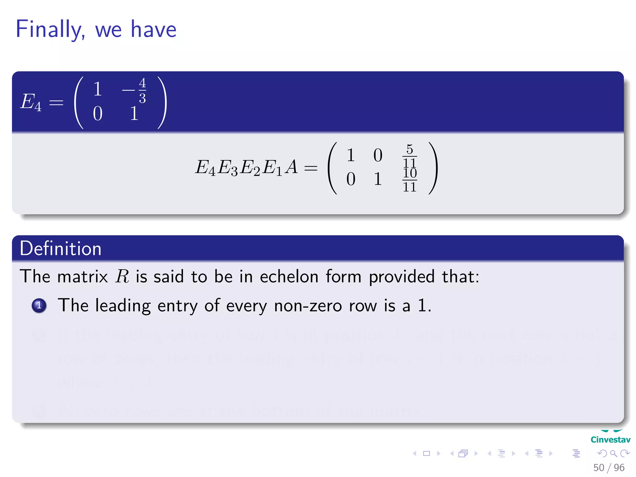 Finally, we have
E4 =
1 −4
3
0 1
E4E3E2E1A =
1 0 5
11
0 1 10
11
Deﬁnition
The matrix R is said to be in echelon form provided that:
1 The leading entry of every non-zero row is a 1.
2 If the leading entry of row i is in position k, and the next row is not a
row of zeros, then the leading entry of row i + 1 is in position k + j,
where j ≥ 1.
3 All zero rows are at the bottom of the matrix.
50 / 96
 