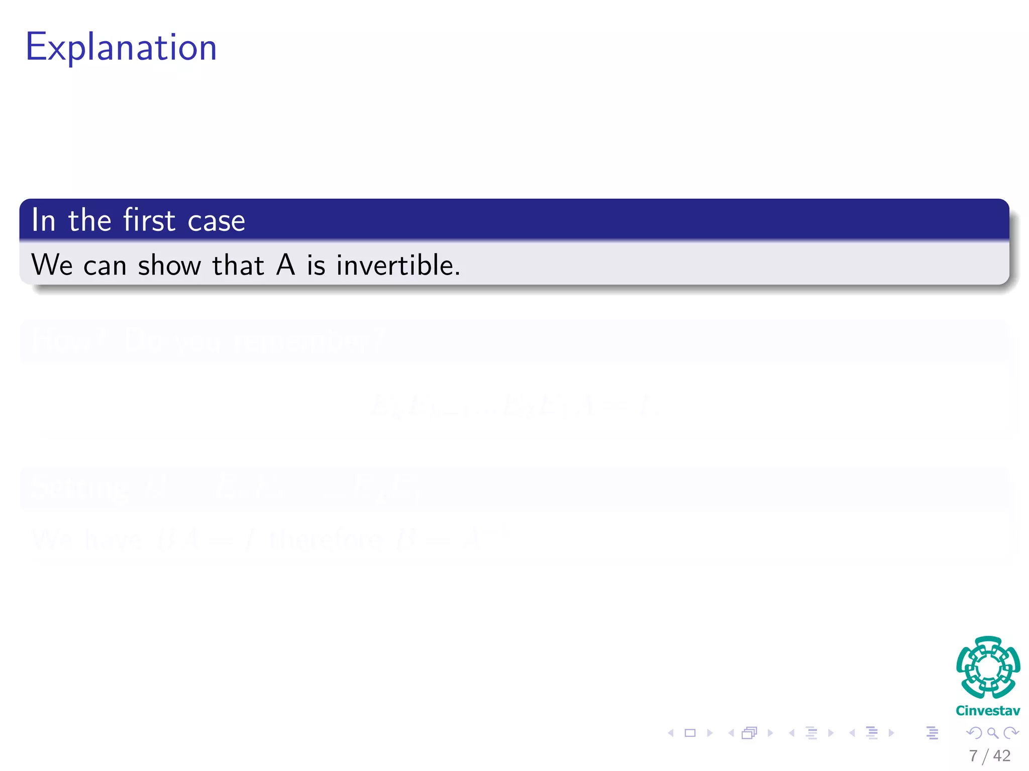 Explanation
In the ﬁrst case
We can show that A is invertible.
How? Do you remember?
EkEk−1...E2E1A = I,
Setting B = EkEk−1...E2E1
We have BA = I therefore B = A−1
7 / 42
 