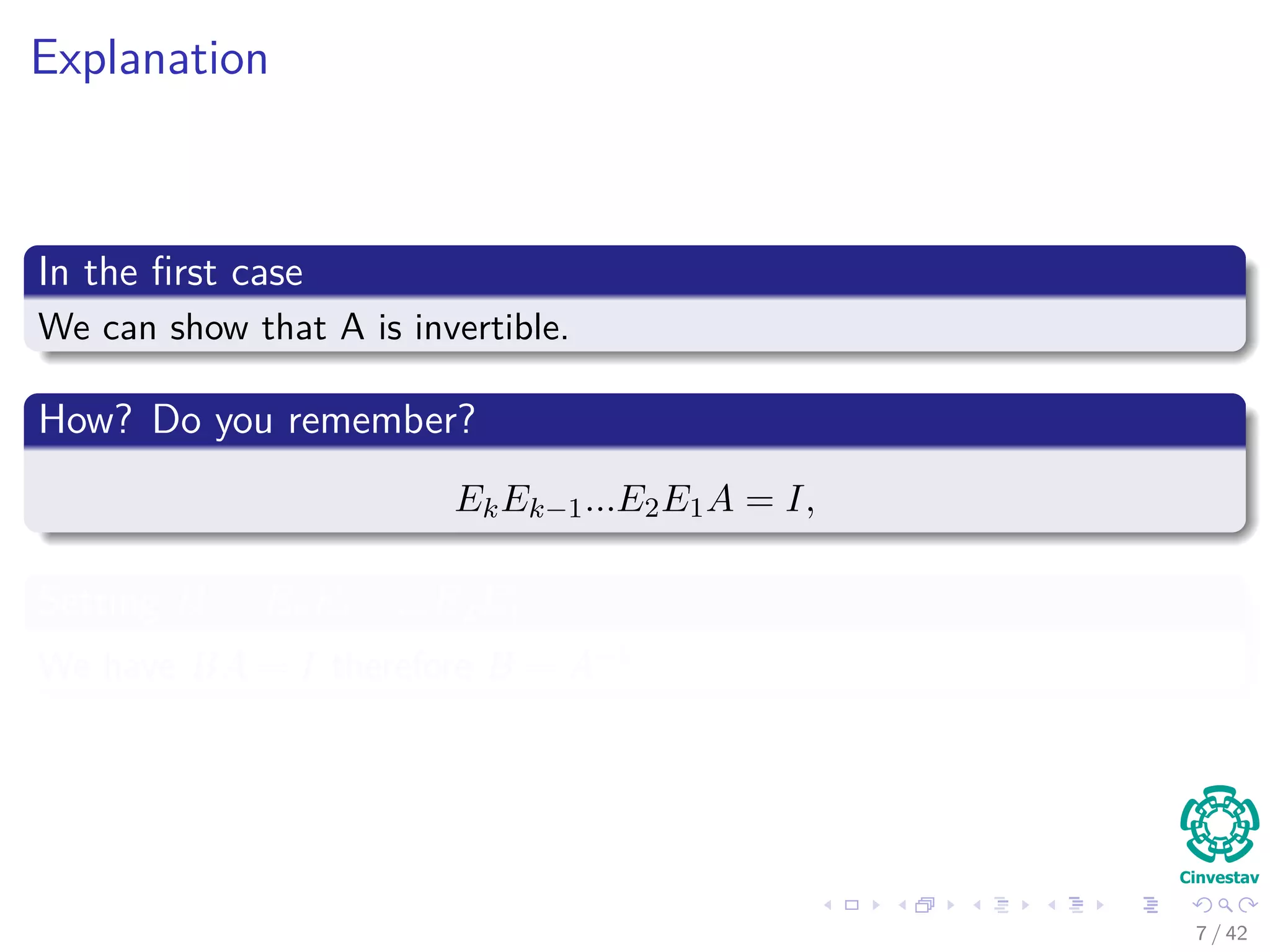 Explanation
In the ﬁrst case
We can show that A is invertible.
How? Do you remember?
EkEk−1...E2E1A = I,
Setting B = EkEk−1...E2E1
We have BA = I therefore B = A−1
7 / 42
 