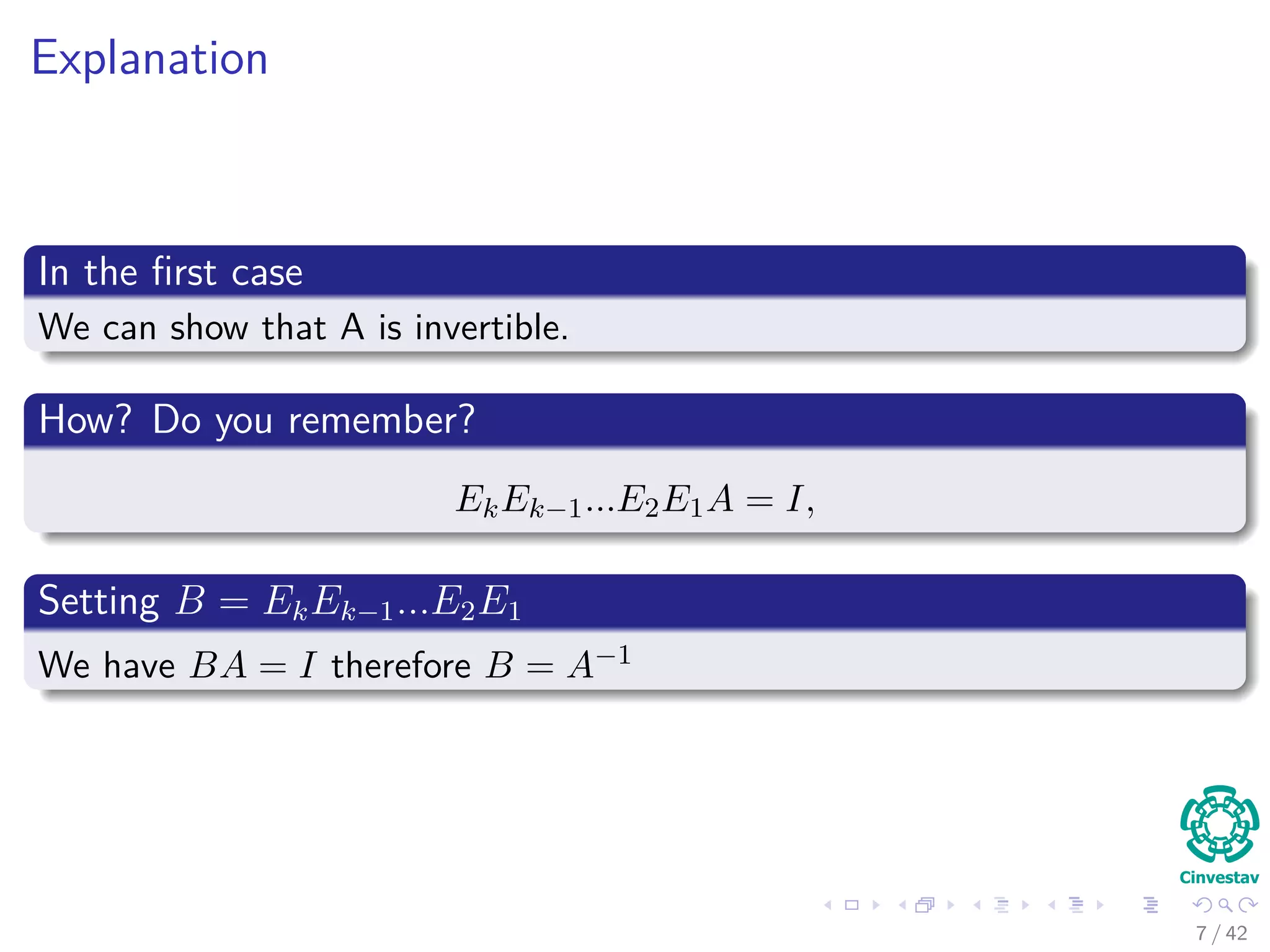 Explanation
In the ﬁrst case
We can show that A is invertible.
How? Do you remember?
EkEk−1...E2E1A = I,
Setting B = EkEk−1...E2E1
We have BA = I therefore B = A−1
7 / 42
 