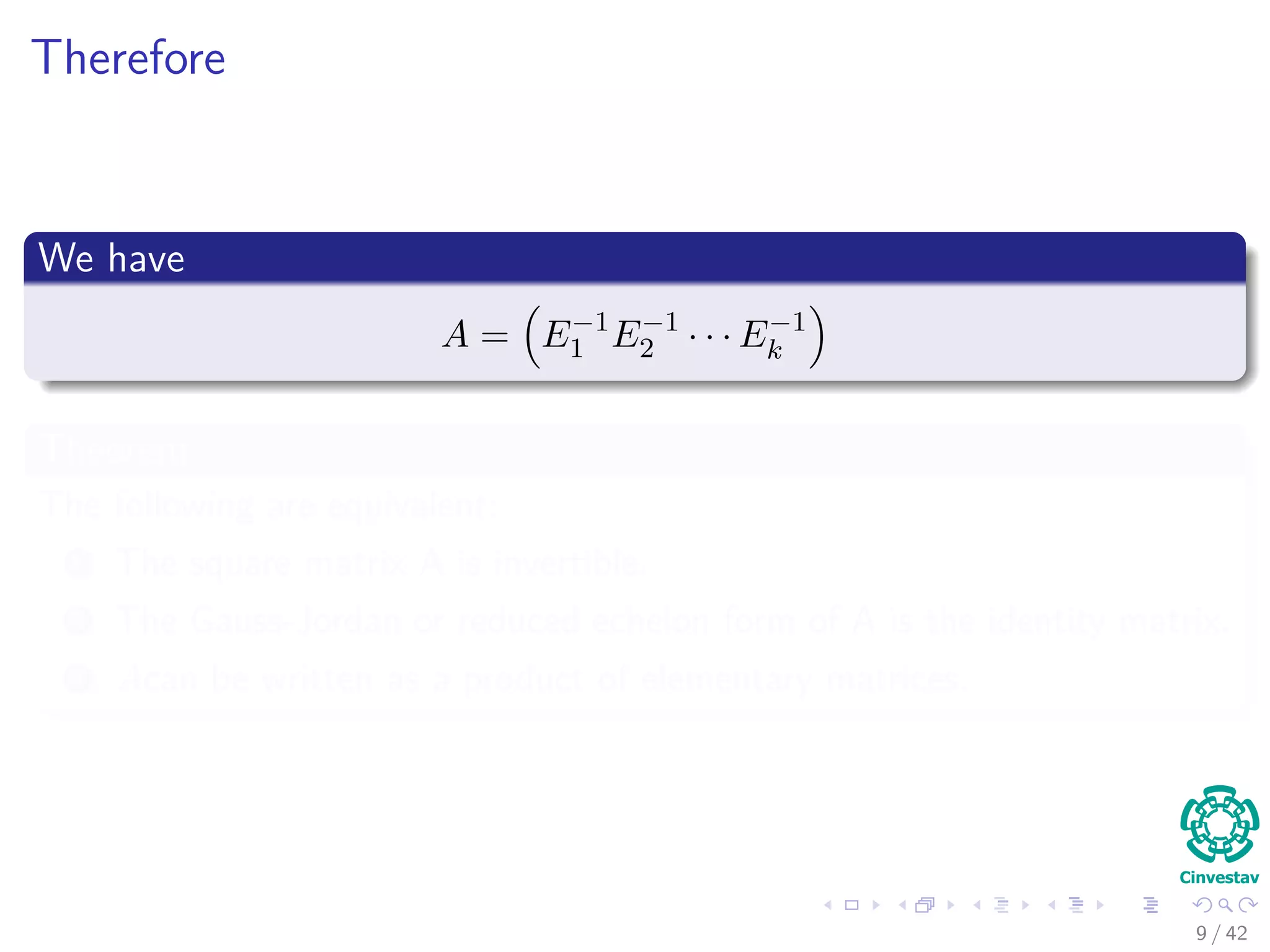 Therefore
We have
A = E−1
1 E−1
2 · · · E−1
k
Theorem
The following are equivalent:
1 The square matrix A is invertible.
2 The Gauss-Jordan or reduced echelon form of A is the identity matrix.
3 Acan be written as a product of elementary matrices.
9 / 42
 