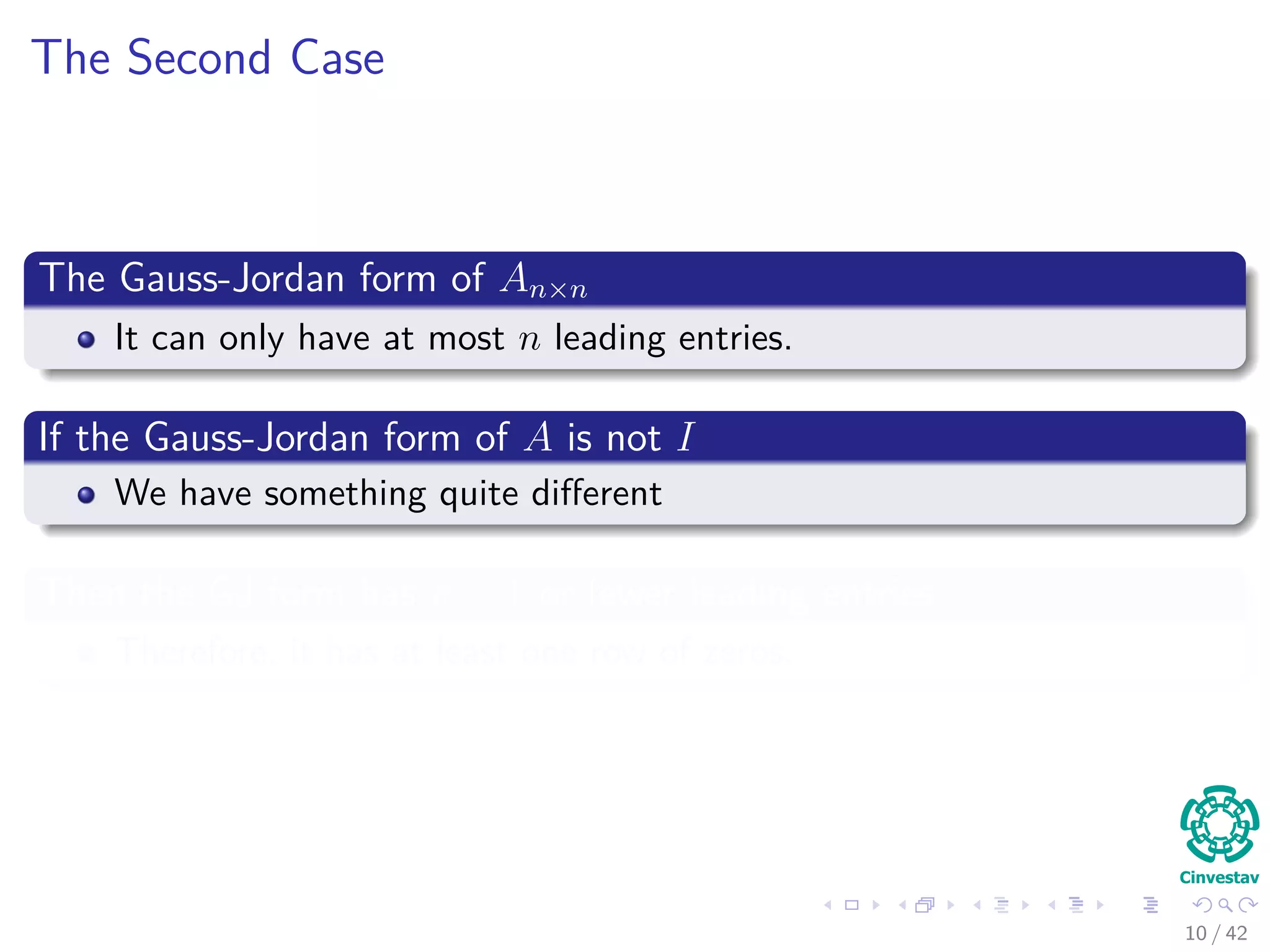The Second Case
The Gauss-Jordan form of An×n
It can only have at most n leading entries.
If the Gauss-Jordan form of A is not I
We have something quite diﬀerent
Then the GJ form has n − 1 or fewer leading entries
Therefore, it has at least one row of zeros.
10 / 42
 