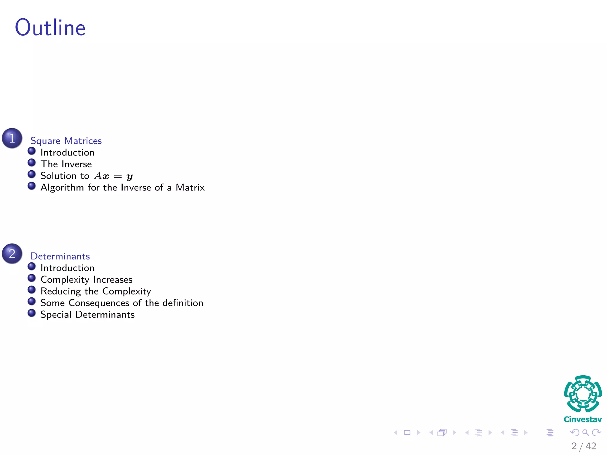 Outline
1 Square Matrices
Introduction
The Inverse
Solution to Ax = y
Algorithm for the Inverse of a Matrix
2 Determinants
Introduction
Complexity Increases
Reducing the Complexity
Some Consequences of the deﬁnition
Special Determinants
2 / 42
 