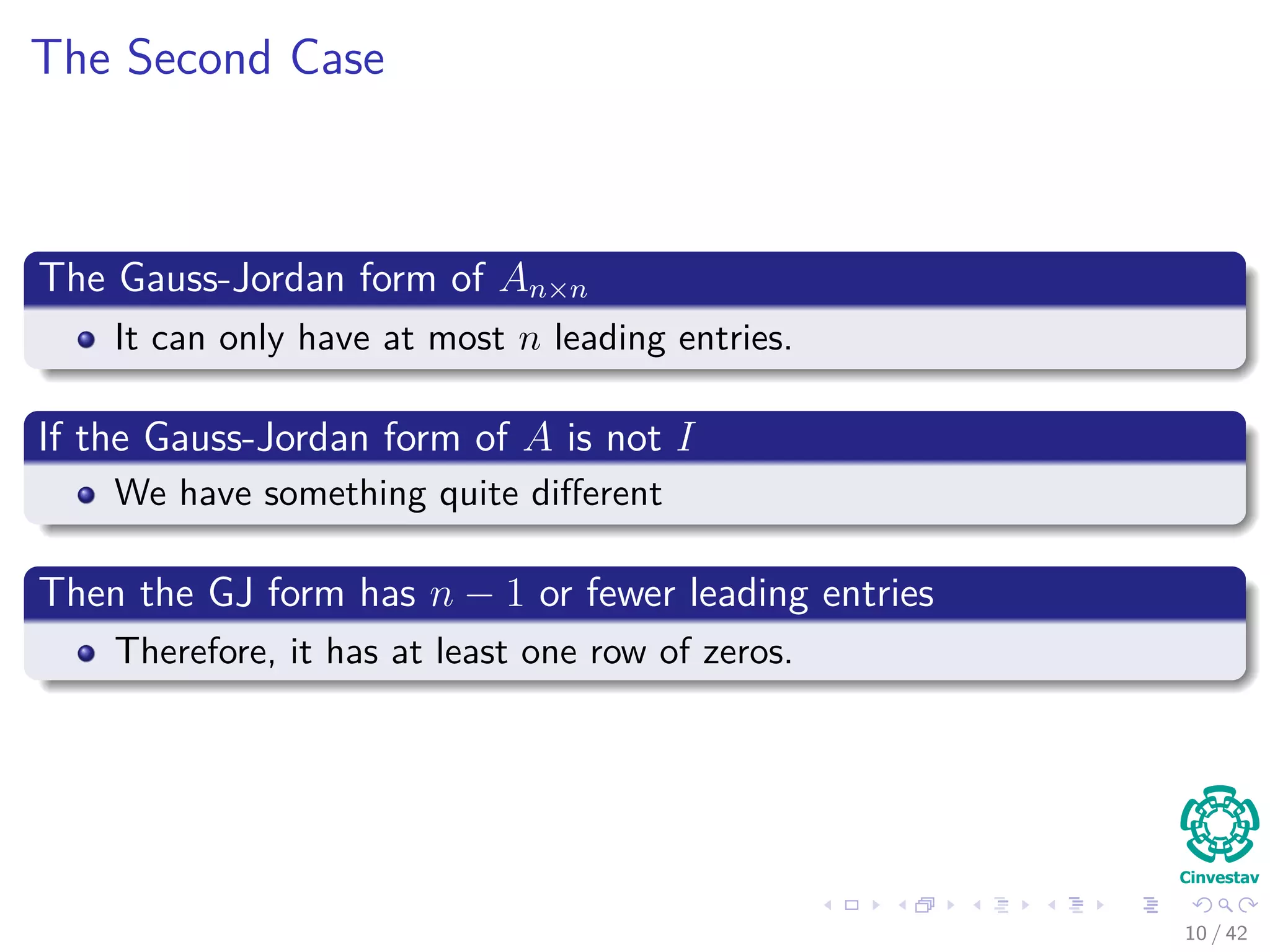 The Second Case
The Gauss-Jordan form of An×n
It can only have at most n leading entries.
If the Gauss-Jordan form of A is not I
We have something quite diﬀerent
Then the GJ form has n − 1 or fewer leading entries
Therefore, it has at least one row of zeros.
10 / 42
 