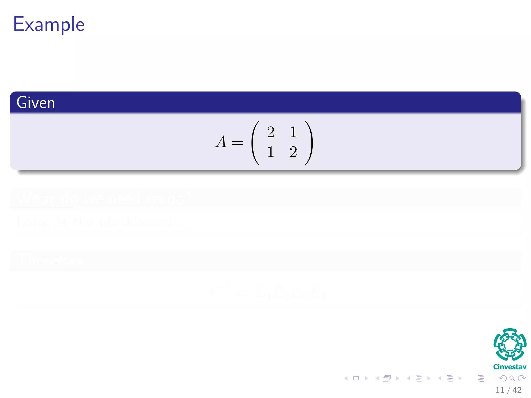 Example
Given
A =
2 1
1 2
What do we need to do?
Look at the blackboard...
Therefore
A−1
= E4E3E2E1
11 / 42
 