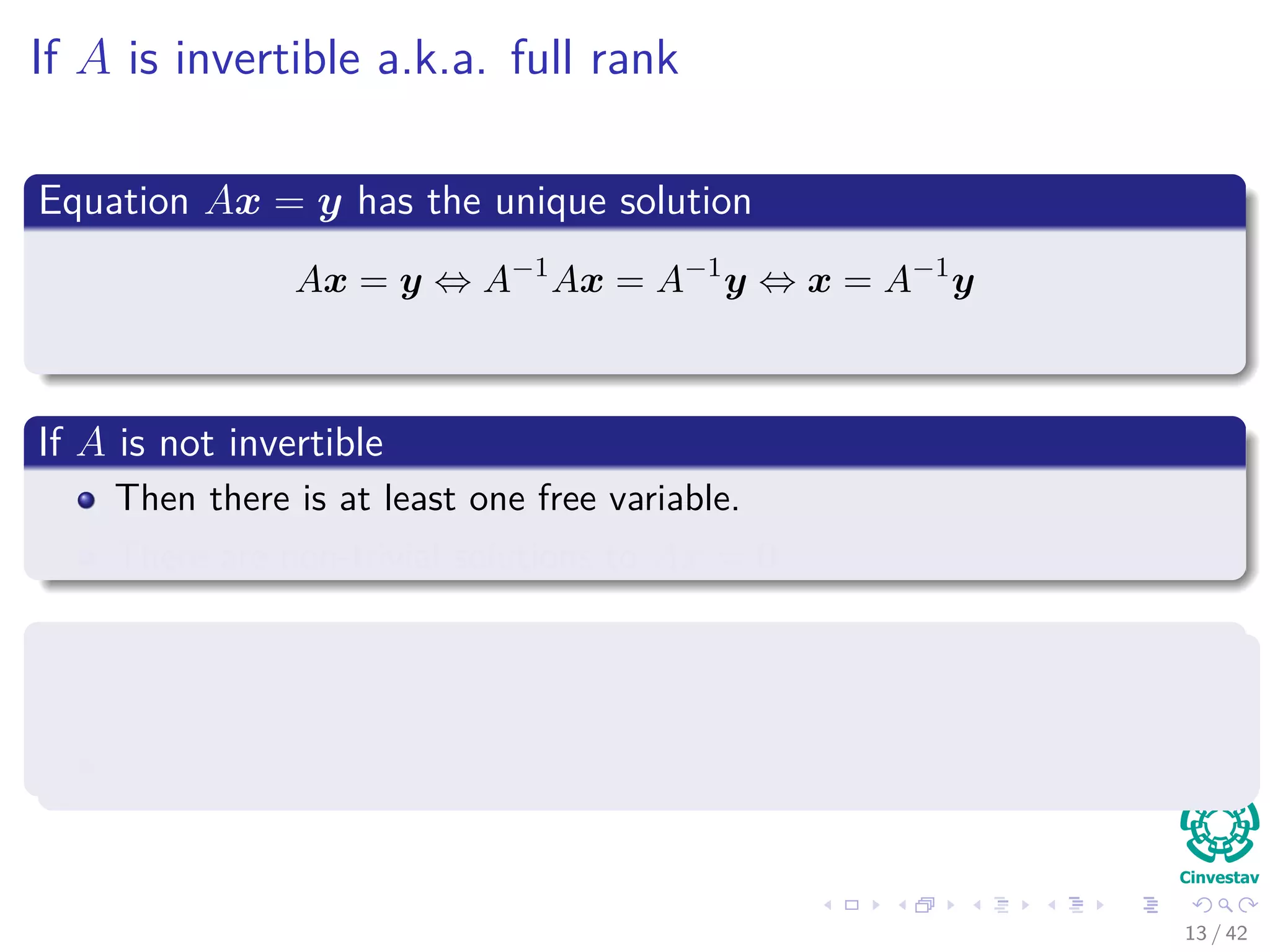 If A is invertible a.k.a. full rank
Equation Ax = y has the unique solution
Ax = y ⇔ A−1
Ax = A−1
y ⇔ x = A−1
y
If A is not invertible
Then there is at least one free variable.
There are non-trivial solutions to Ax = 0.
If y = 0
Either Ax = y is inconsistent.
Solutions to the system exist, but there are inﬁnitely many.
13 / 42
 