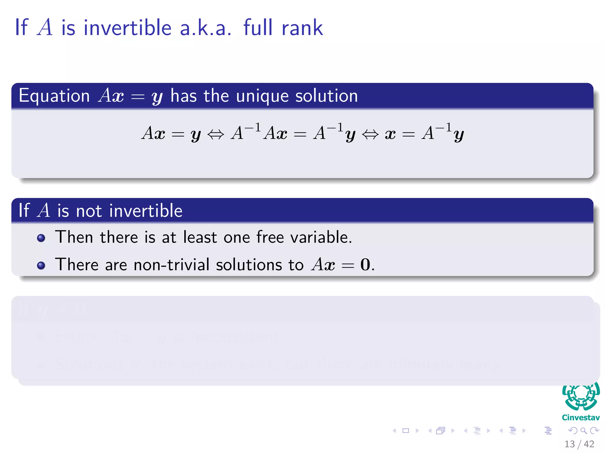 If A is invertible a.k.a. full rank
Equation Ax = y has the unique solution
Ax = y ⇔ A−1
Ax = A−1
y ⇔ x = A−1
y
If A is not invertible
Then there is at least one free variable.
There are non-trivial solutions to Ax = 0.
If y = 0
Either Ax = y is inconsistent.
Solutions to the system exist, but there are inﬁnitely many.
13 / 42
 