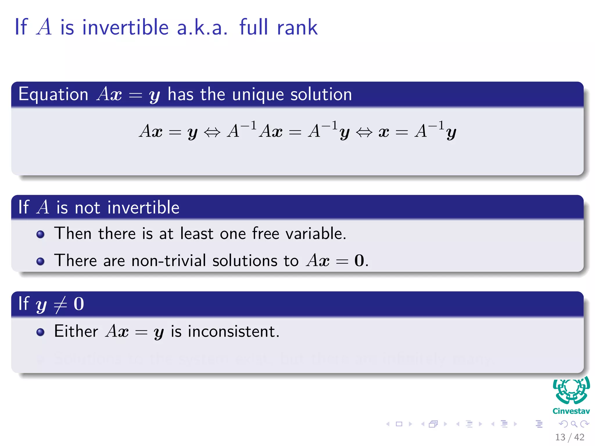 If A is invertible a.k.a. full rank
Equation Ax = y has the unique solution
Ax = y ⇔ A−1
Ax = A−1
y ⇔ x = A−1
y
If A is not invertible
Then there is at least one free variable.
There are non-trivial solutions to Ax = 0.
If y = 0
Either Ax = y is inconsistent.
Solutions to the system exist, but there are inﬁnitely many.
13 / 42
 