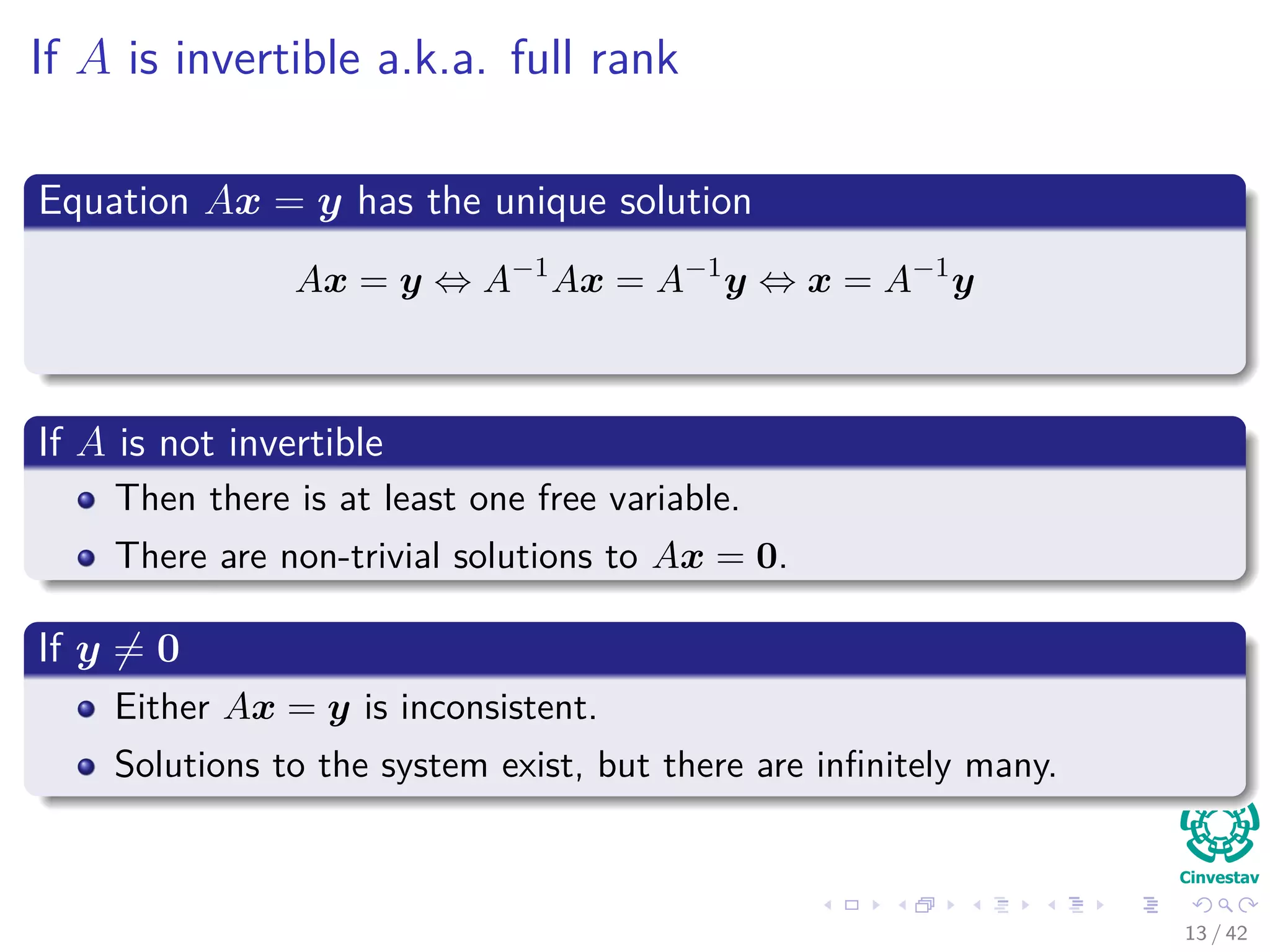 If A is invertible a.k.a. full rank
Equation Ax = y has the unique solution
Ax = y ⇔ A−1
Ax = A−1
y ⇔ x = A−1
y
If A is not invertible
Then there is at least one free variable.
There are non-trivial solutions to Ax = 0.
If y = 0
Either Ax = y is inconsistent.
Solutions to the system exist, but there are inﬁnitely many.
13 / 42
 