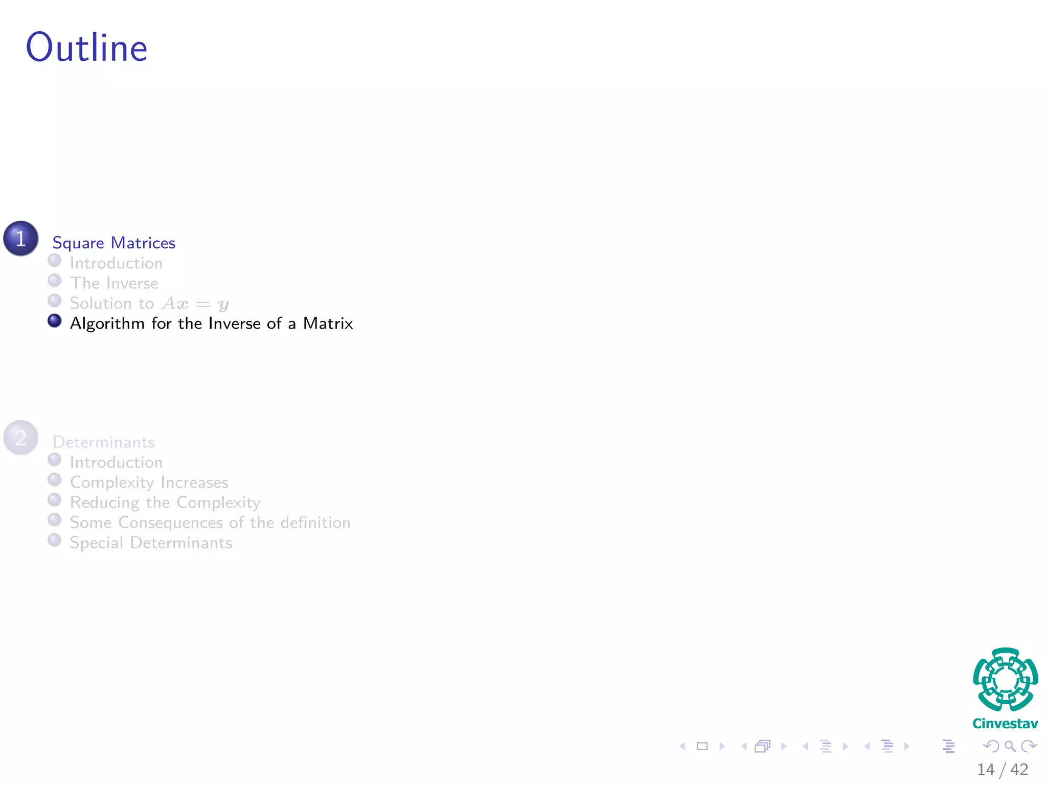 Outline
1 Square Matrices
Introduction
The Inverse
Solution to Ax = y
Algorithm for the Inverse of a Matrix
2 Determinants
Introduction
Complexity Increases
Reducing the Complexity
Some Consequences of the deﬁnition
Special Determinants
14 / 42
 
