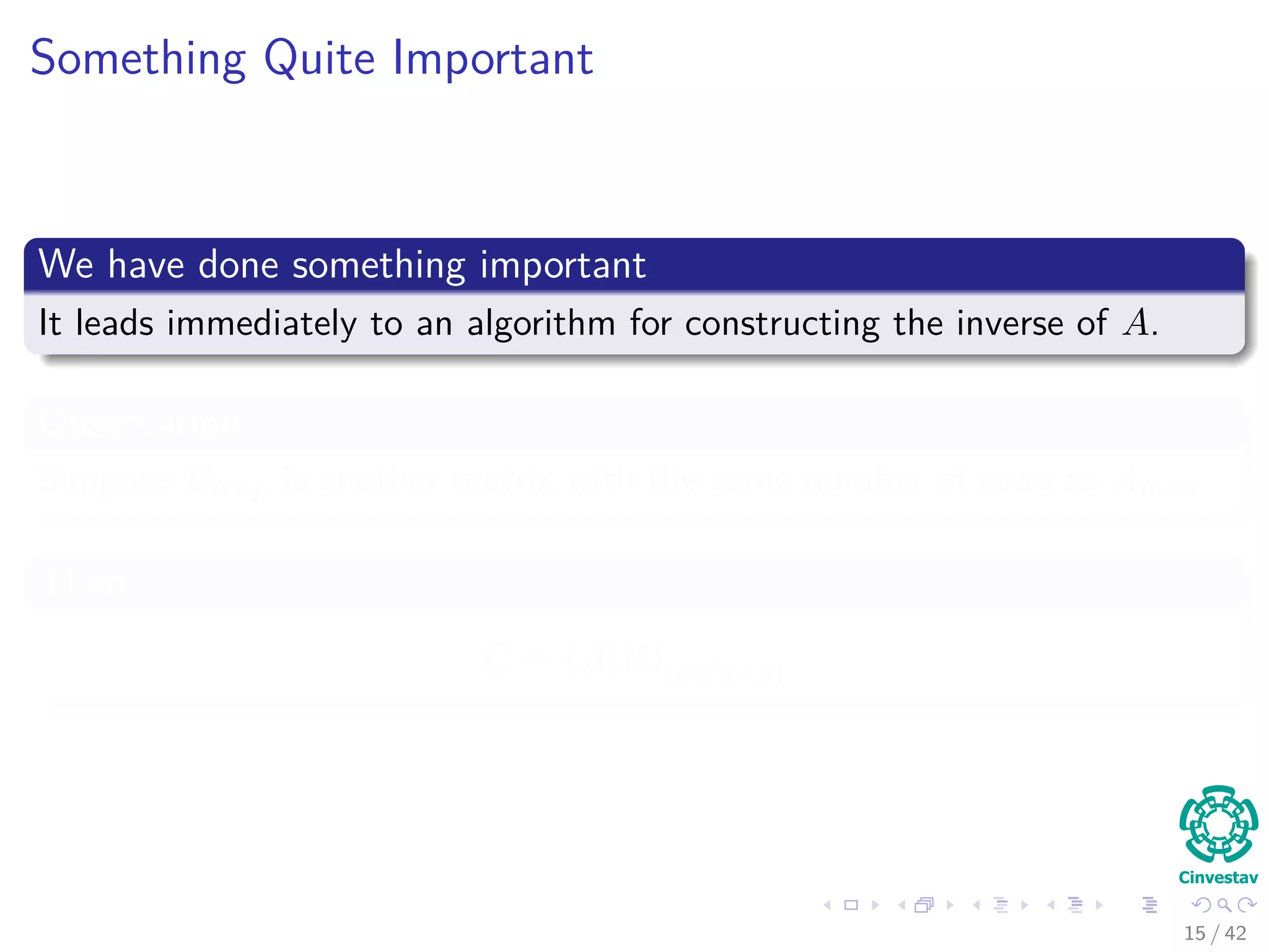 Something Quite Important
We have done something important
It leads immediately to an algorithm for constructing the inverse of A.
Observation
Suppose Bn×p is another matrix with the same number of rows as An×n
Then
C = (A|B)n×(n+p)
15 / 42
 