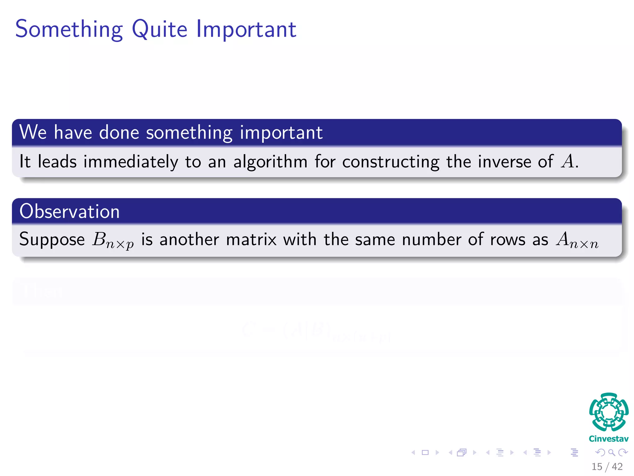 Something Quite Important
We have done something important
It leads immediately to an algorithm for constructing the inverse of A.
Observation
Suppose Bn×p is another matrix with the same number of rows as An×n
Then
C = (A|B)n×(n+p)
15 / 42
 