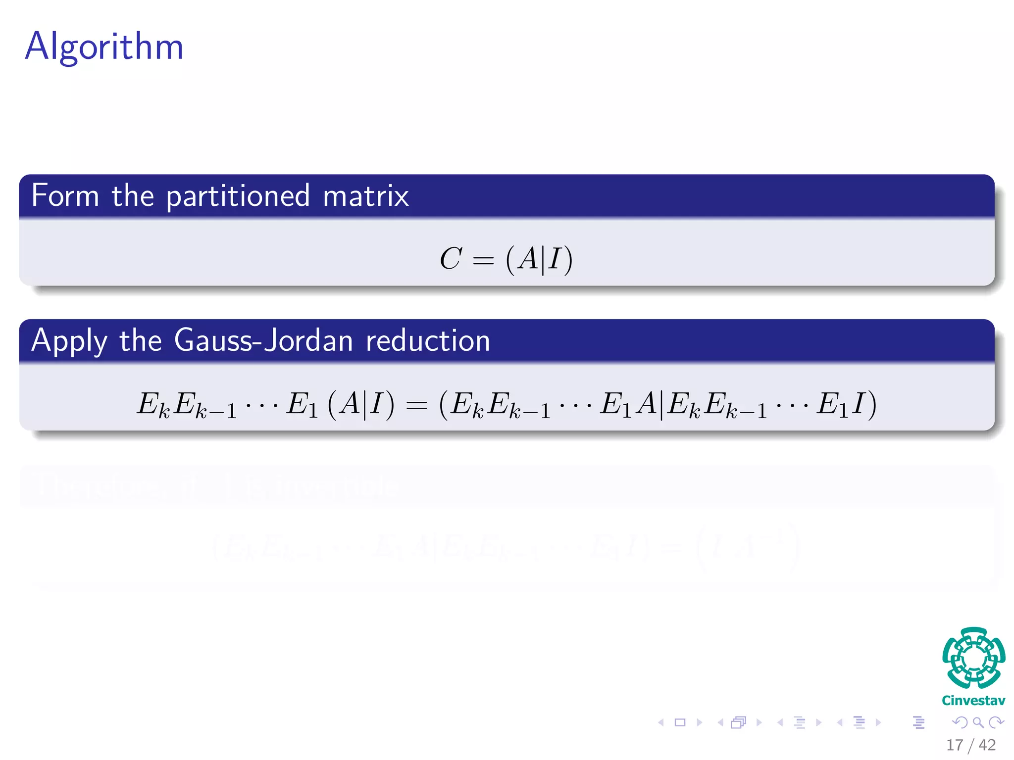 Algorithm
Form the partitioned matrix
C = (A|I)
Apply the Gauss-Jordan reduction
EkEk−1 · · · E1 (A|I) = (EkEk−1 · · · E1A|EkEk−1 · · · E1I)
Therefore, if A is invertible
(EkEk−1 · · · E1A|EkEk−1 · · · E1I) = I|A−1
17 / 42
 