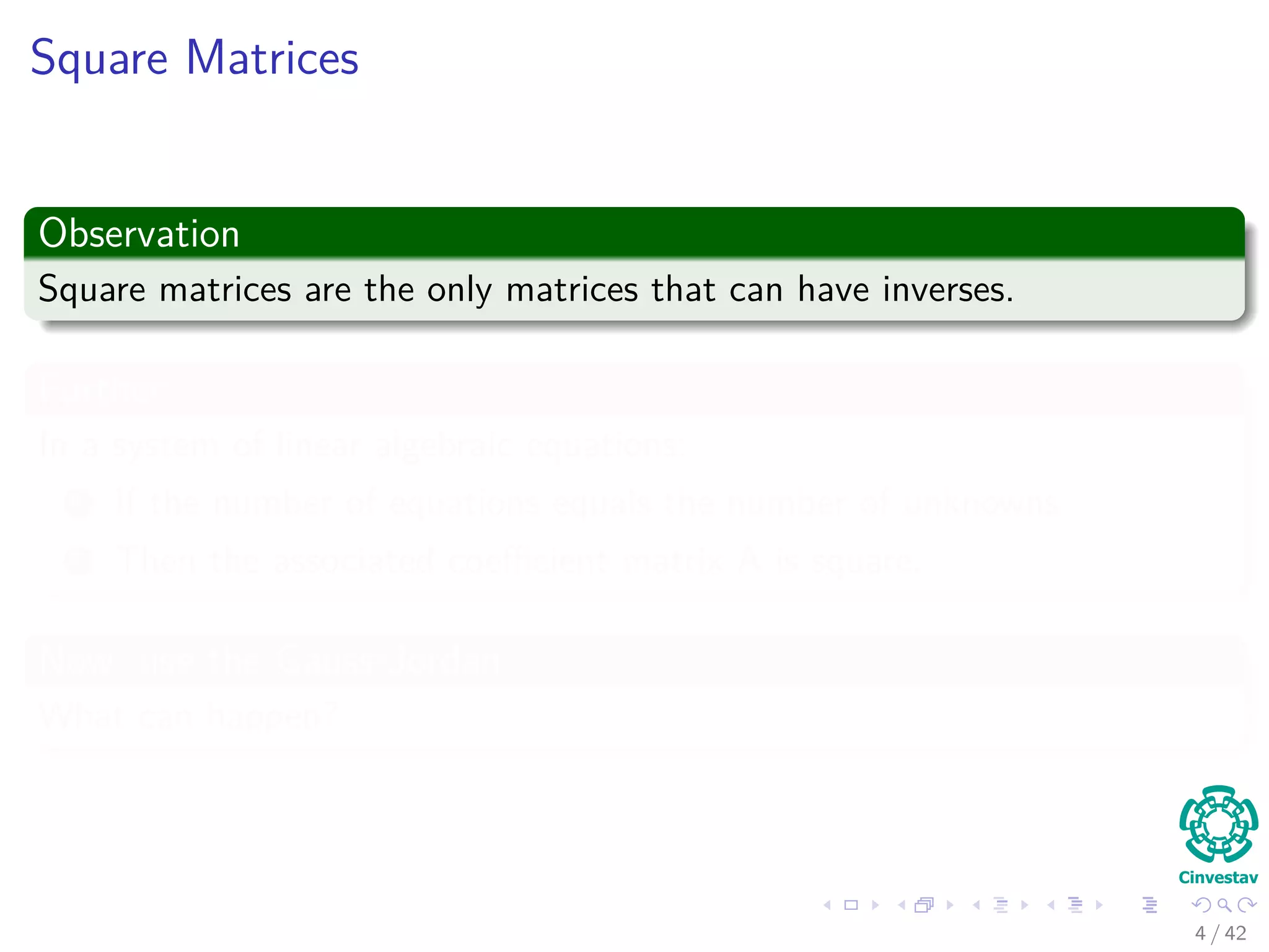 Square Matrices
Observation
Square matrices are the only matrices that can have inverses.
Further
In a system of linear algebraic equations:
1 If the number of equations equals the number of unknowns
2 Then the associated coeﬃcient matrix A is square.
Now, use the Gauss-Jordan
What can happen?
4 / 42
 