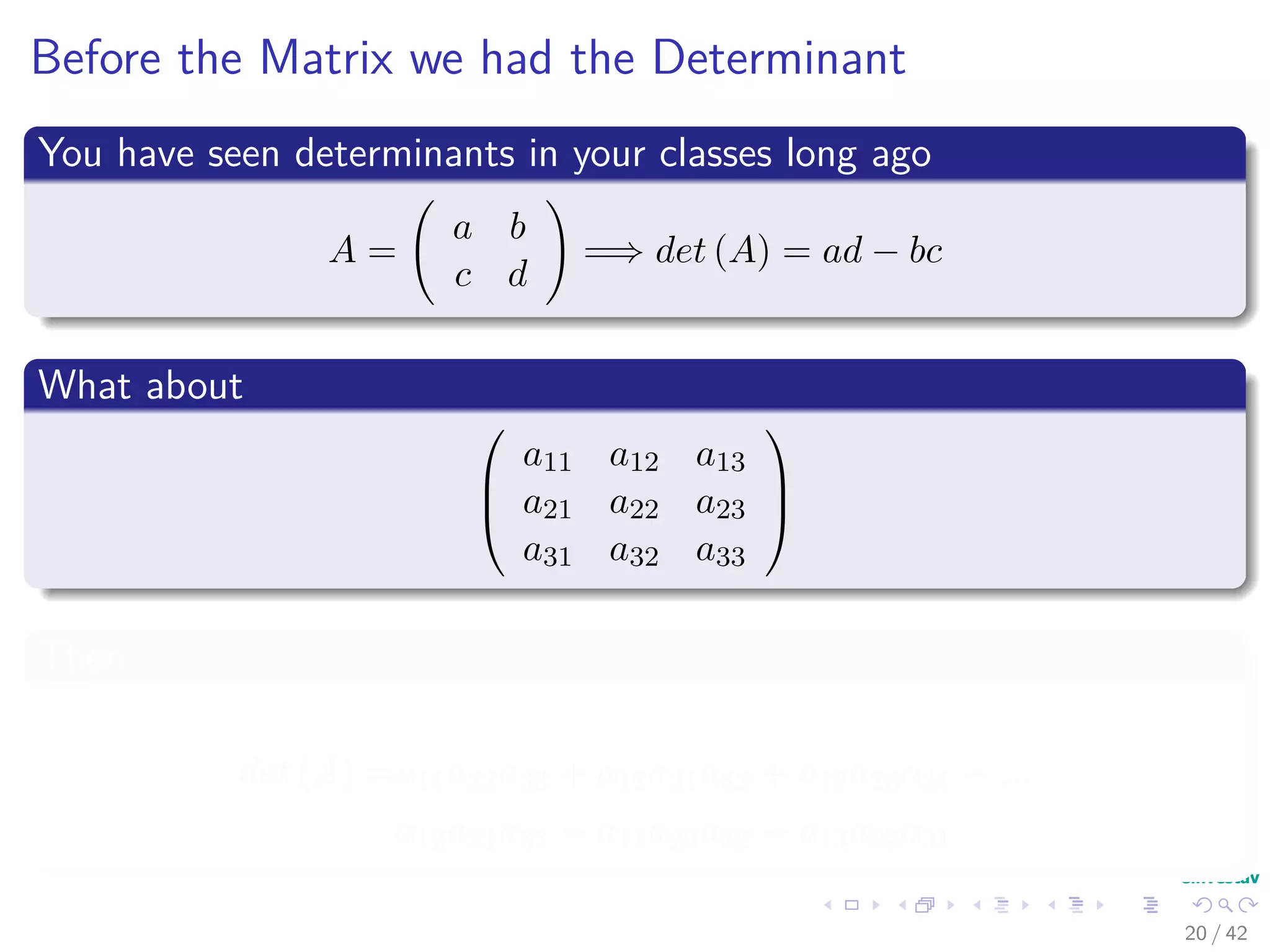 Before the Matrix we had the Determinant
You have seen determinants in your classes long ago
A =
a b
c d
=⇒ det (A) = ad − bc
What about



a11 a12 a13
a21 a22 a23
a31 a32 a33



Then
det (A) =a11a22a33 + a12a21a32 + a12a23a31 − ...
a12a21a33 − a11a23a32 − a13a22a31
20 / 42
 