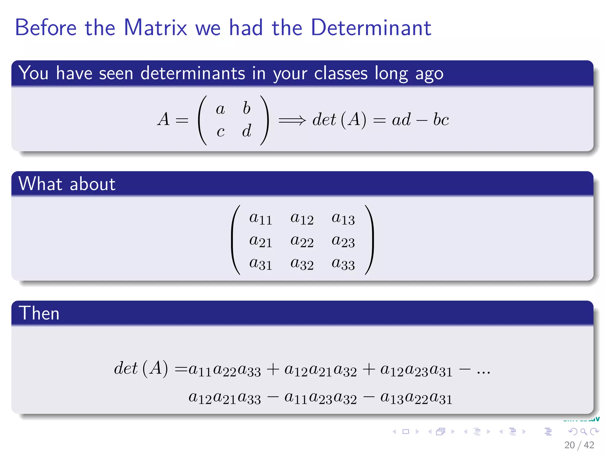 Before the Matrix we had the Determinant
You have seen determinants in your classes long ago
A =
a b
c d
=⇒ det (A) = ad − bc
What about



a11 a12 a13
a21 a22 a23
a31 a32 a33



Then
det (A) =a11a22a33 + a12a21a32 + a12a23a31 − ...
a12a21a33 − a11a23a32 − a13a22a31
20 / 42
 