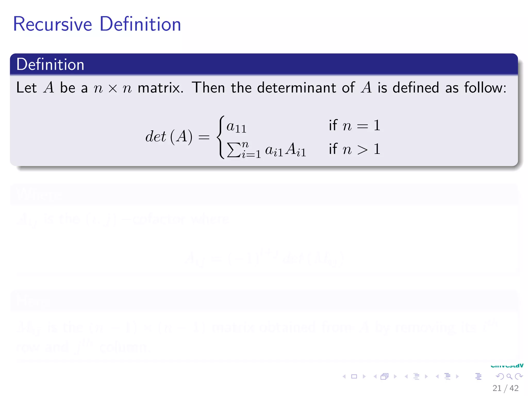 Recursive Deﬁnition
Deﬁnition
Let A be a n × n matrix. Then the determinant of A is deﬁned as follow:
det (A) =
a11 if n = 1
n
i=1 ai1Ai1 if n > 1
Where
Aij is the (i, j) −cofactor where
Aij = (−1)i+j
det (Mij)
Here
Mij is the (n − 1) × (n − 1) matrix obtained from A by removing its ith
row and jth column.
21 / 42
 