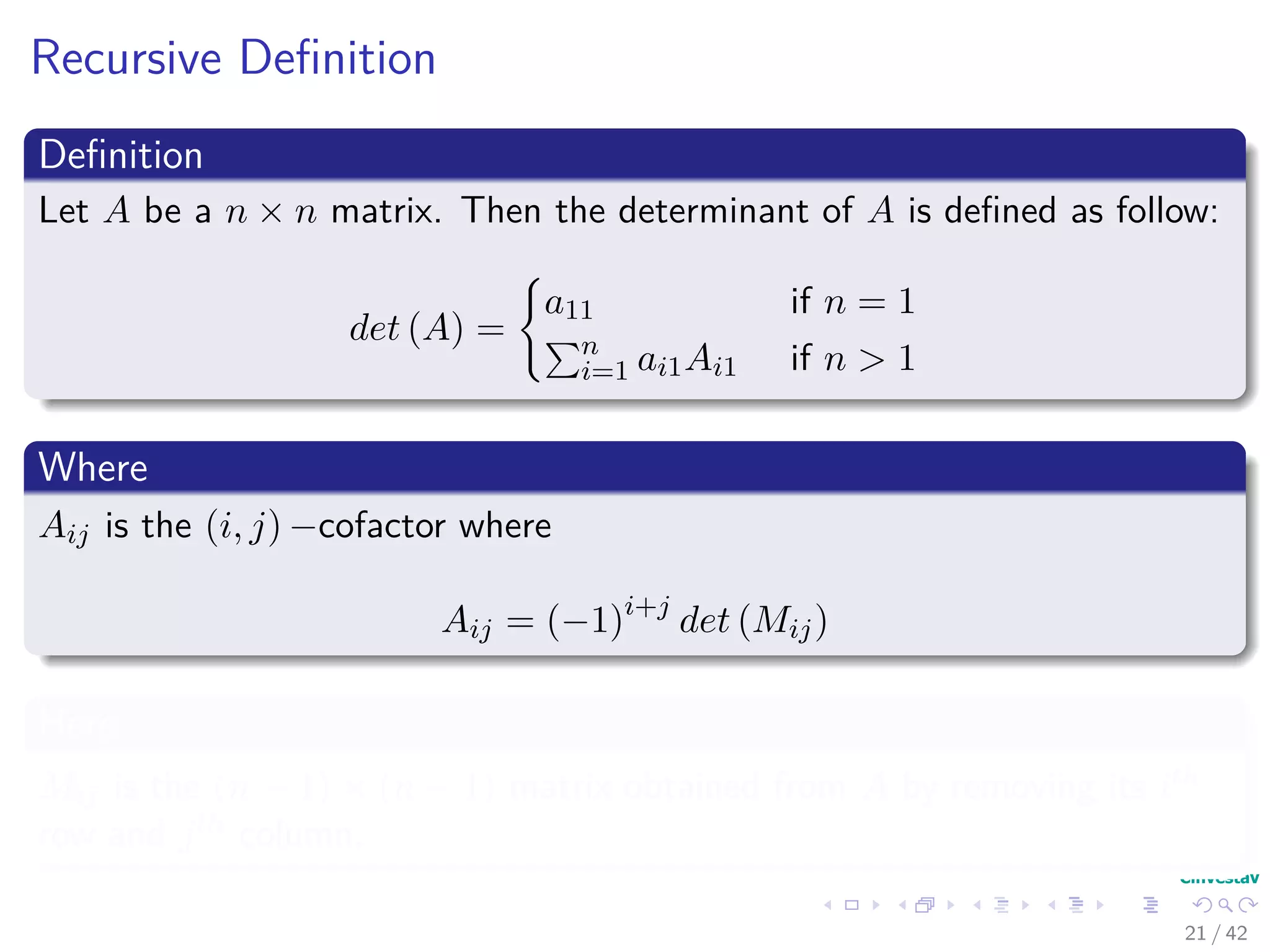 Recursive Deﬁnition
Deﬁnition
Let A be a n × n matrix. Then the determinant of A is deﬁned as follow:
det (A) =
a11 if n = 1
n
i=1 ai1Ai1 if n > 1
Where
Aij is the (i, j) −cofactor where
Aij = (−1)i+j
det (Mij)
Here
Mij is the (n − 1) × (n − 1) matrix obtained from A by removing its ith
row and jth column.
21 / 42
 